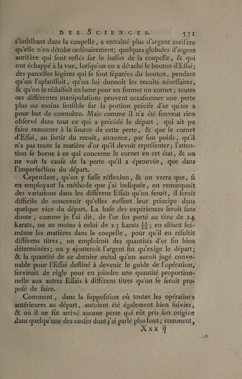 s’imbibant dans la coupelle, a entraîné plus d’argent aurifère quelle n’en dérobe ordinairement; quelques globules d’argent aurifère qui font reliés fur le baffin de la coupelle, & qui ont échappé à la vue, lorfqu’on en a détaché le bouton d’Efîai; des parcelles légères qui fe lont féparées du bouton, pendant qu’on i’aplatifloit, qu’on lui donnoit les recuits néceffaires, & qu’on le réduifoit en lame pour en former un cornet ; toutes ces différentes manipulations peuvent occafionner une perte plus ou moins fenfible fur la portion précife d’or qu’on a pour but de connoître. Mais comme il n’a été (buvent rien obfèrvé dans tout ce qui a précédé le départ , qui ait pu faire remonter à la fource de cette perte, & que le cornet d’Effai, au fortir du recuit, annonce, par fon poids, qu’il n’a pas toute la matière d’or qu’il devoit repréfenter; l’atten¬ tion fe borne à ce qui concerne le cornet en cet état, & on ne voit la caufè de la perte qu’il a éprouvée, que dans i’imperfeélion du départ. Cependant, qu'on y fafîe réflexion, & on verra que, fi en employant la méthode que j’ai indiquée, on remarquoit des variations dans les différens Effais qu’on feroit, il fèroit difficile de concevoir qu’elles euffent leur principe dans quelque vice du départ. La bafe des expériences feroit fans doute , comme je l’ai dit, de l’or fin porté au titre de 24 karats, ou au moins à celui de 23 karats ; en alliant foi- même les matières dans la coupelle , pour qu’il en réfultât différens titres, on emploîroit des quantités d’or fin bien déterminées; 011 y ajouteroit l’argent fin qu’exige le départ; 3c la quantité de ce dernier métal qu’on auroit jugé conve¬ nable pour l’Effai deffiné à devenir le guide de l’opération, ferviroit de règle pour en joindre une quantité proportion¬ nelle aux autres Effais à différens titres qu’on le feroit pro* pofé de faire. Comment , dans la fuppofition où toutes les opérations antérieures au départ, auroient été également bien fui vies, 8c où il ne fût arrivé aucune perte qui eût pris fon origine dans quelqu'une des caufes dont j’ai parlé plus haut ; comment h Xxx ij