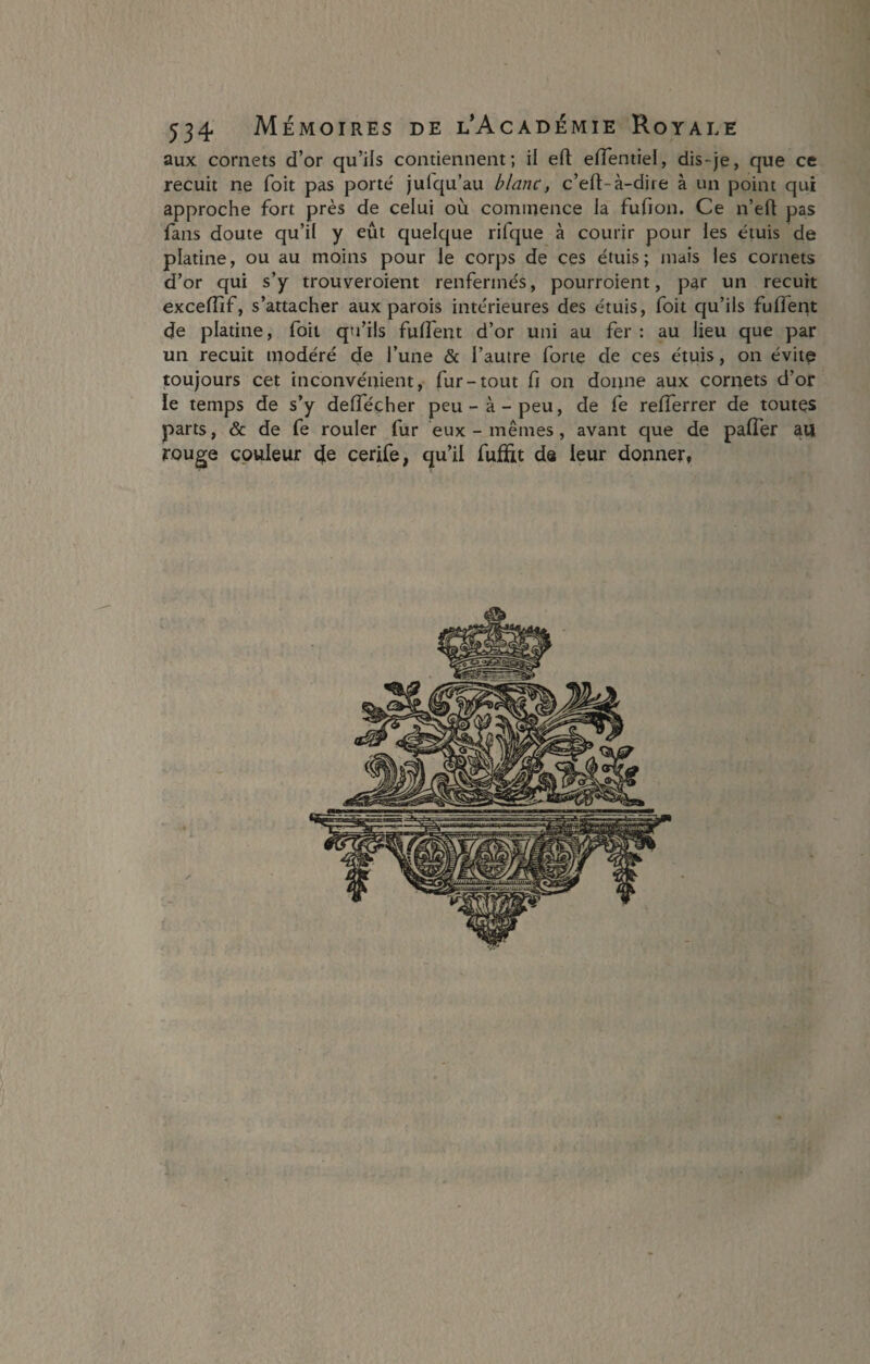 aux cornets d’or qu’ils contiennent; il eft elTentiel, dis-je, que ce recuit ne foit pas porté julqu’au blanc, c’eft-à-dire à un point qui approche fort près de celui où commence la fufion. Ce n’eft pas fans doute qu’il y eût quelque rifque à courir pour les étuis de platine, ou au moins pour le corps de ces étuis; mais les cornets d’or qui s’y trouveroient renfermés, pourroient, par un recuit exceffif, s’attacher aux parois intérieures des étuis, foit qu’ils fulfent de platine, foit qu’ils fulfent d’or uni au fer: au lieu que par un recuit modéré de l’une & l’autre forte de ces étuis, on évite toujours cet inconvénient, fur-tout fi on donne aux cornets d’or le temps de s’y delfécher peu-à-peu, de fe relîerrer de toutes parts, & de fe rouler fur eux - mêmes, avant que de palier au rouge couleur de cerife, qu’il fufïit de leur donner,