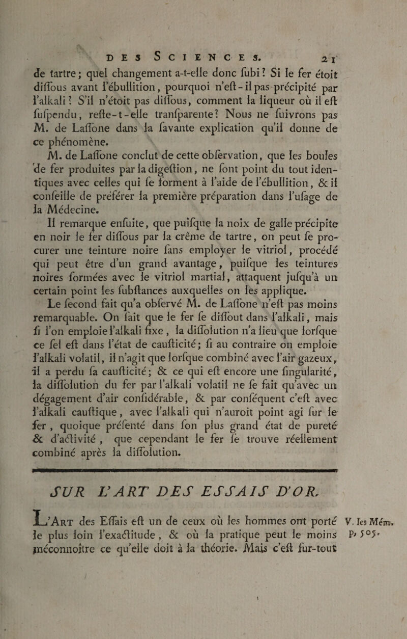 I des Sciences. 21 de tartre ; quel changement a-t-elle donc fubi l Si le fer étoit diffous avant i ébullition, pourquoi n’eft-il pas précipité par l’aikali! S’il n’étoit pas dilfous, comment la liqueur où il eft fufpendu, refte-t-elle tranfparentel Nous 11e fuivrons pas M. de Laffone dans la favante explication qu’il donne de ce phénomène. M. de Laffone conclut de cette obfèrvation, que les boules de fer produites par la digeftion, ne font point du tout iden¬ tiques avec celles qui fe forment à l’aide de l’ébullition, & il confeille de préférer la première préparation dans l’ufage de Ja Médecine. Il remarque enfuite, que puifque la noix de galle précipite en noir le fer diffous par la crème de tartre, on peut fe pro¬ curer une teinture noire fans employer le vitriol, procédé qui peut être d’un grand avantage, puifque les teintures noires formées avec le vitriol martial, attaquent jufqu’à un certain point les fubftances auxquelles on les applique. Le fécond fait qu’a obfervé M. de Laffone n’eft pas moins remarquable. On lait que le fer fe diffout dans l’alkali, mais fi l’on emploie l’alkali fixe , la diffoiution n’a lieu que iorfque ce fel eft dans l’état de caufticité; fi au contraire on emploie l’alkali volatil, il n’agit que Iorfque combiné avec l’air gazeux, al a perdu fa caufticité; & ce qui eft encore une fmgularité, ia diffoiution du fer par l’alkali volatil ne fe fait qu’avec un dégagement d’air confidérabie, &. par conféquent c’eft avec falkali cauftique, avec i’alkali qui 11’auroit point agi fur le fer , quoique préfenté dans fon plus grand état de pureté Sc d’aélivité , que cependant le fer fè trouve réellement combiné après la diffoiution. SUR L'ART DES ESSAIS D’OR, L’Art des Effais eft un de ceux où les hommes ont porté le plus loin l’exacftitude , & où la pratique peut le moins jnéconnoître ce qu’elle doit à la théorie. Mais c’eft fur-tout V, Tes Ment* P> 5°5-