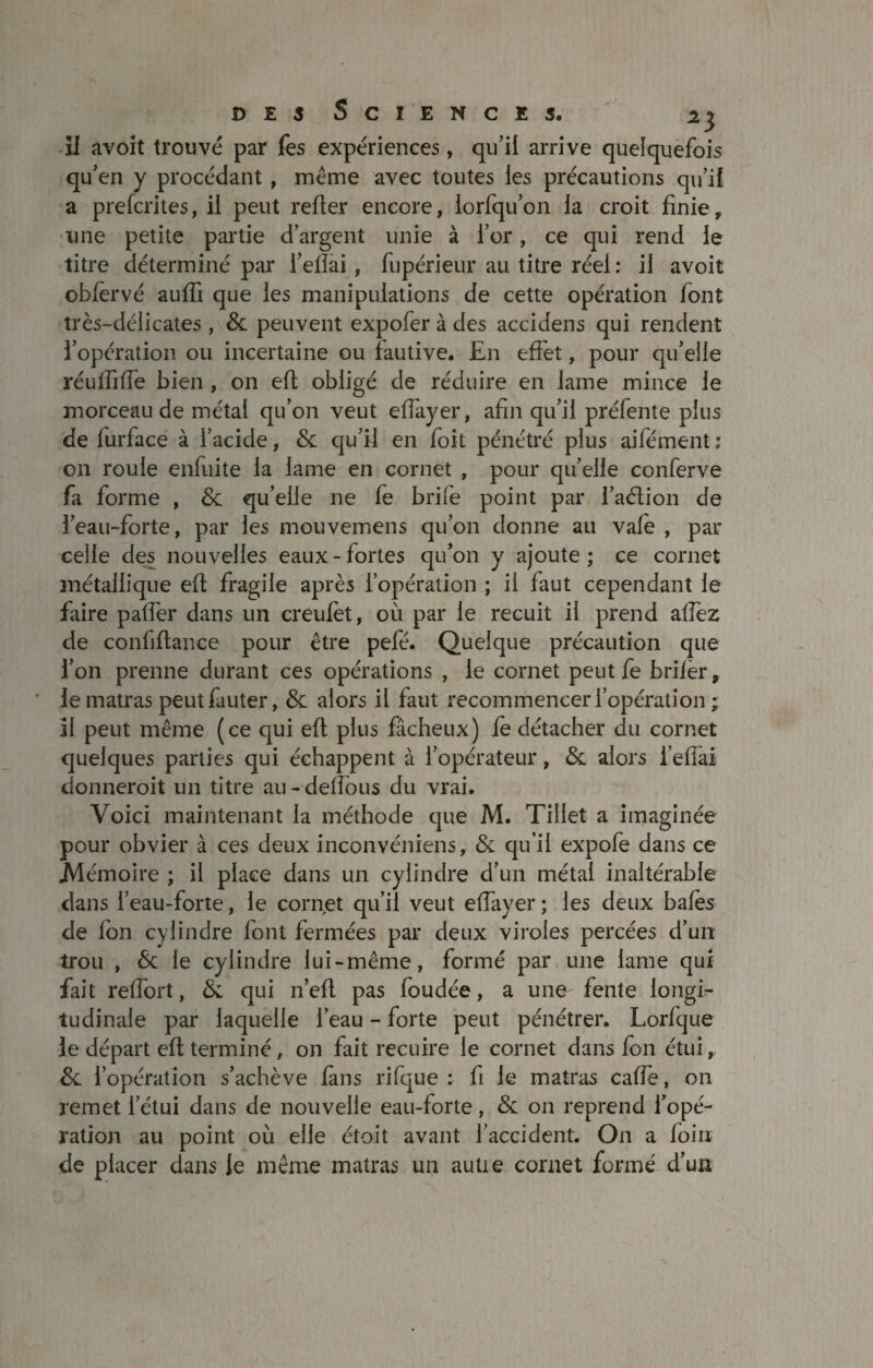 51 avoit trouvé par Tes expériences, qu’il arrive quelquefois qu’en y procédant , même avec toutes les précautions qu’il a prefcrites, il peut relier encore, iorfqu’on la croit finie, une petite partie d’argent unie à l’or, ce qui rend le titre déterminé par l’elîai , fupérieur au titre réel : il avoit obfervé aufti que les manipulations de cette opération font très-délicates , 8c peuvent expofer à des accidens qui rendent l’opération ou incertaine ou fautive. En effet, pour qu’elle réulfilfe bien , on eft obligé de réduire en lame mince le morceau de métal qu’on veut elfayer, afin qu’il préfente plus de lurface à l’acide, 8c qu’il en foit pénétré plus aifément : on roule enfuite la lame en cornet , pour qu’elle conferve fa forme , & qu’elle ne fe brife point par i’aélion de l’eau-forte, par les mouvemens qu’on donne ait vale , par celle des nouvelles eaux-fortes qu’on y ajoute; ce cornet métallique eft fragile après l’opération ; il faut cependant le faire pafter dans un creufet, où par le recuit il prend aftez de confiftance pour être pefé. Quelque précaution que l’on prenne durant ces opérations , le cornet peut fe brilèr, ' le matras peut fauter, 8c alors il faut recommencer l’opération ; il peut même (ce qui eft plus fâcheux) le détacher du cornet quelques parties qui échappent à l’opérateur, &. alors i’efiai donneroit un titre au-deftous du vrai. Voici maintenant la méthode que M. Tillet a imaginée pour obvier à ces deux inconvéniens, & qu’il expofe dans ce .Mémoire ; il place dans un cylindre d’un métal inaltérable dans l’eau-forte, le cornet qu’il veut elfayer; les deux baies de Ion cylindre font fermées par deux viroles percées d’un trou , 8c le cylindre lui-même, formé par une lame qui fait relfort, & qui n’eft pas foudée, a une fente longi¬ tudinale par laquelle l’eau - forte peut pénétrer. Lorlque le départ eft terminé, on fait recuire le cornet dans fon étui, 8c l’opération s’achève fans rifque : fi le matras cafte, on remet l’étui dans de nouvelle eau-forte, 8c on reprend l’opé¬ ration au point où elle étoit avant l’accident. On a loin de placer dans le même matras un auüe cornet formé d’un