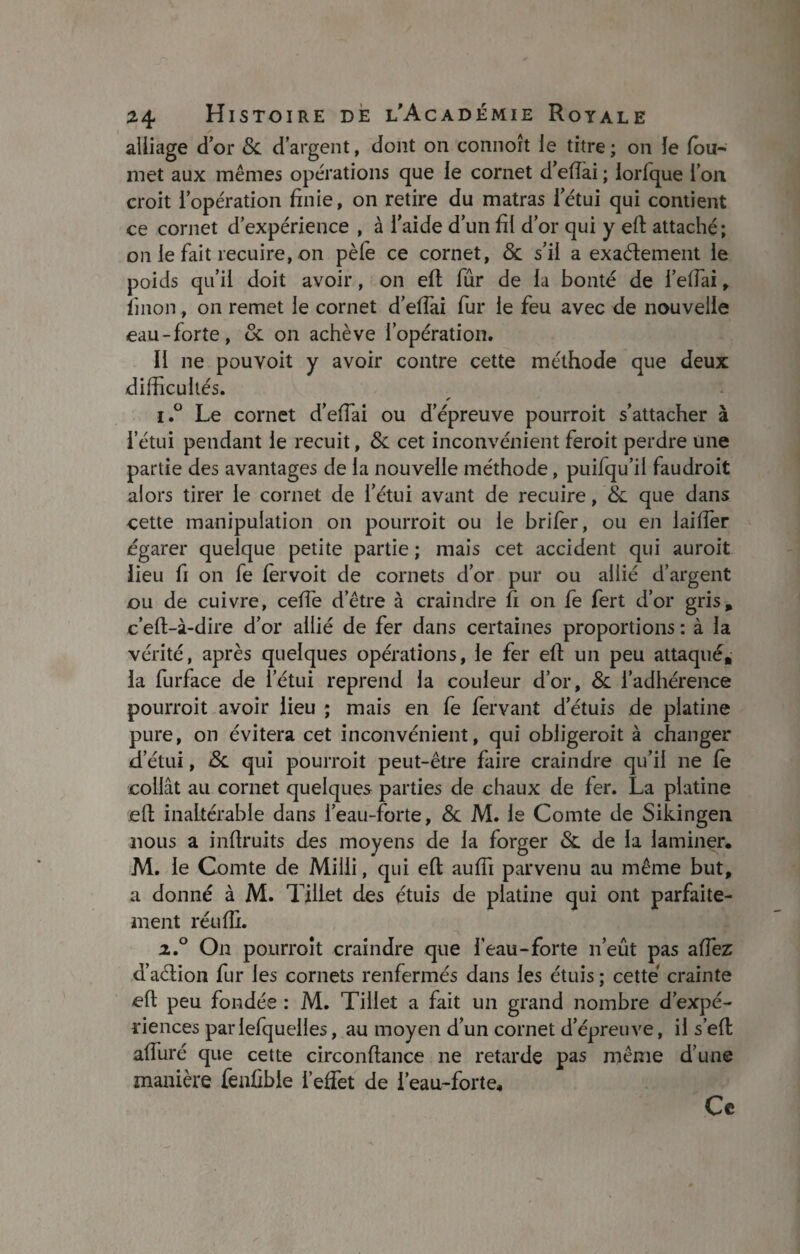 alliage d’or & d’argent, dont on connoît le titre ; on le fou- met aux mêmes opérations que le cornet d’eflai ; iorfque l’on croit l’opération finie, on retire du matras letui qui contient ce cornet d’expérience , à l’aide d’un fil d’or qui y efl: attaché ; on le fait recuire, on pèle ce cornet, & s’il a exactement le poids qu’il doit avoir, on efl fur de la bonté de l’elfai, linon, on remet le cornet d’eflai fur le feu avec de nouvelle eau-forte, & on achève l’opération. Il ne pouvoit y avoir contre cette méthode que deux difficultés. * i.° Le cornet d’eflai ou d’épreuve pourroit s’attacher à l’étui pendant le recuit, & cet inconvénient feroit perdre une partie des avantages de la nouvelle méthode, puifqu’il faudroit alors tirer le cornet de l’étui avant de recuire, &: que dans cette manipulation on pourroit ou le brifer, ou en laifler égarer quelque petite partie ; mais cet accident qui auroit lieu fi on fe lervoit de cornets d’or pur ou allié d’argent ou de cuivre, cefle d’être à craindre fi on fe fert d’or gris* c’eft-à-dire d’or allié de fer dans certaines proportions : à la vérité, après quelques opérations, le fer efl: un peu attaqué» la furface de l’étui reprend la couleur d’or, & l’adhérence pourroit avoir lieu ; mais en fe fervant d’étuis de platine pure, on évitera cet inconvénient, qui obligeroit à changer d’étui, qui pourroit peut-être faire craindre qu’il ne fe collât au cornet quelques parties de chaux de fer. La platine efl; inaltérable dans l’eau-forte, & M. le Comte de Sikingen nous a inflruits des moyens de la forger & de la laminer. M. le Comte de Milli, qui efl; aufii parvenu au même but, a donné à M. Tjiiet des étuis de platine qui ont parfaite¬ ment réufli. z.° On pourroit craindre que l’eau-forte n’eût pas aflez d’aélion fur les cornets renfermés dans les étuis ; cette crainte efl peu fondée : M. Tillet a fait un grand nombre d’expé¬ riences parlefquelles, au moyen d’un cornet d’épreuve, il s’efl afluré que cette circonftance ne retarde pas même d’une manière feufible l’effet de l’eau-forte. Ce