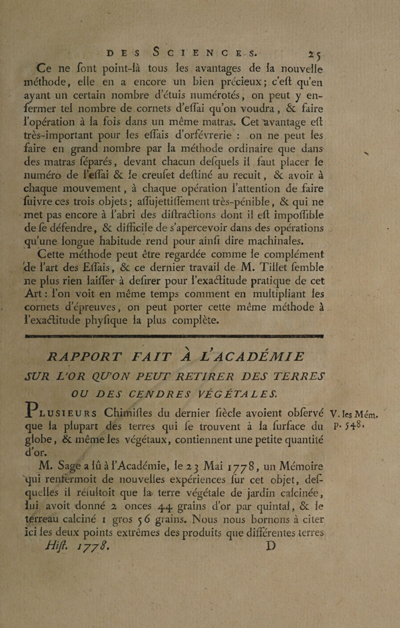 Ce ne font point-là tous ies avantages de la nouvelle méthode, elle en a encore un bien précieux; c’eh qu’en ayant un certain nombre d’étuis numérotés, on peut y en¬ fermer tel nombre de cornets d’effai qu’on voudra, & faire l’opération à la fois dans un même matras. Cet avantage eh très-important pour ies effiais d’orfèvrerie : on ne peut les faire en grand nombre par la méthode ordinaire que dans des matras féparés, devant chacun defquels il faut placer le numéro de l’effai & le creufet dehiné au recuit, <Sc avoir à chaque mouvement, à chaque opération l’attention de faire fuivre ces trois objets ; affiujettihement très-pénible, & qui ne met pas encore à l’abri des dihraétions dont il eh impohible de fè défendre, & difficile de s’apercevoir dans des opérations qu’une longue habitude rend pour ainfi dire machinales. Cette méthode peut être regardée comme le complément rde l’art des Effiais, & ce dernier travail de M. Tillet fembie ne plus rien laiffer à defirer pour l’exaélitude pratique de cet Art : l’on voit en même temps comment en multipliant les cornets d’épreuves, on peut porter cette même méthode à l’exaélitude phyfique 1a plus complète. RAPPORT FAIT À L ACADÉMIE SUR L’OR QU’ON PEUT RETIRER DES TERRES OU DES CENDRES VÉGÉTALES. Plusieurs Chimihes du dernier fiècle avoient oblèrvé V.IesMém. que la plupart des terres qui fe trouvent à ia furface du P* globe, & même les végétaux, contiennent une petite quantité d’or. M. Sage a lu à l’Académie, le 23 Mai 1778, un Mémoire qui renlermoit de nouvelles expériences fur cet objet, des¬ quelles il réiultoit que la> terre végétale de jardin calcinée, lui avoit donné 2 onces 44 grains d’or par quintal, & le terreau calciné 1 gros 5 6 grains. Nous nous bornons à citer ici ies deux points extrêmes des produits que différentes terres Hift. 1778, D