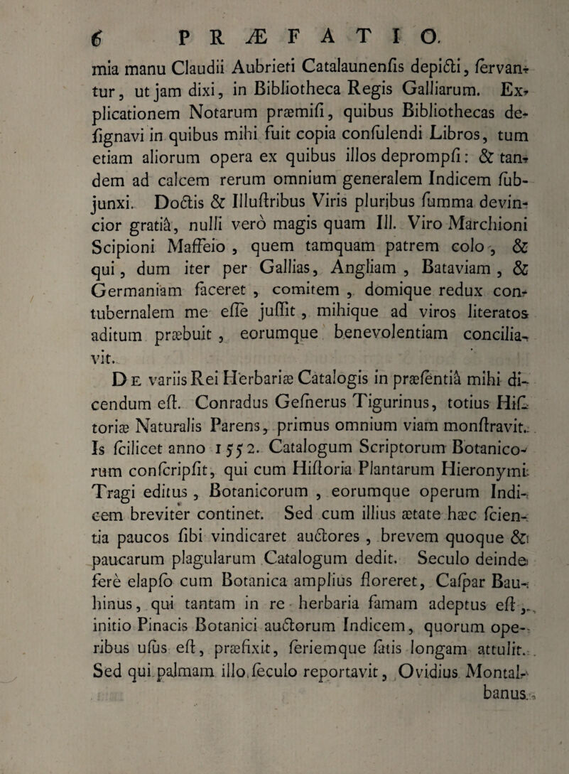 mia manu Claudii Aubrieti Catalaunenfis depidti , fervam tur, ut jam dixi, in Bibliotheca Regis Galliarum. Ex* plicationem Notarum praemifi, quibus Bibliothecas de* fignavi in quibus mihi fuit copia confulendi Libros, tum etiam aliorum opera ex quibus illos deprompfi: & tam dem ad calcem rerum omnium generalem Indicem lub- junxi. Dodlis & Illuftribus Viris pluribus fumma devim cior gratia, nulli vero magis quam III. Viro Marchioni Scipioni Maffeio , quem tamquam patrem colo , & qui, dum iter per Gallias, Angfiam , Bataviam , & Germaniam faceret , comitem , domique redux com tubernalem me efle juffit , mihique ad viros literatos aditum praebuit , eorumque benevolentiam concilia-* vit.„ D e variis Rei Herbarias Catalogis in praefenti& mihi di¬ cendum eft. Conradus Gefnerus Tigurinus, totius HifL torice Naturalis Parens, primus omnium viam monflravit.. Is fcilicet anno 1552. Catalogum Scriptorum Botanico^ rum confcripfit, qui cum Hifloria Plantarum Hieronymi: Tragi editus, Botanicorum , eorumque operum Indi-: eem breviter continet. Sed cum illius aetate haec (cien¬ tia paucos fibi vindicaret auctores , brevem quoque &i paucarum plagularum Catalogum dedit. Seculo deinde.' fere elapfo cum Botanica amplius floreret, Cafpar Bau-; hinus, qui tantam in re herbaria famam adeptus efl initio Pinacis Botanici audtorum Indicem, quorum oper¬ tibus ufus eft, praefixit, feriemque fatis longam attulit. Sed qui palmam illo.feculo reportavit, Ovidius Montal^ banus.!.