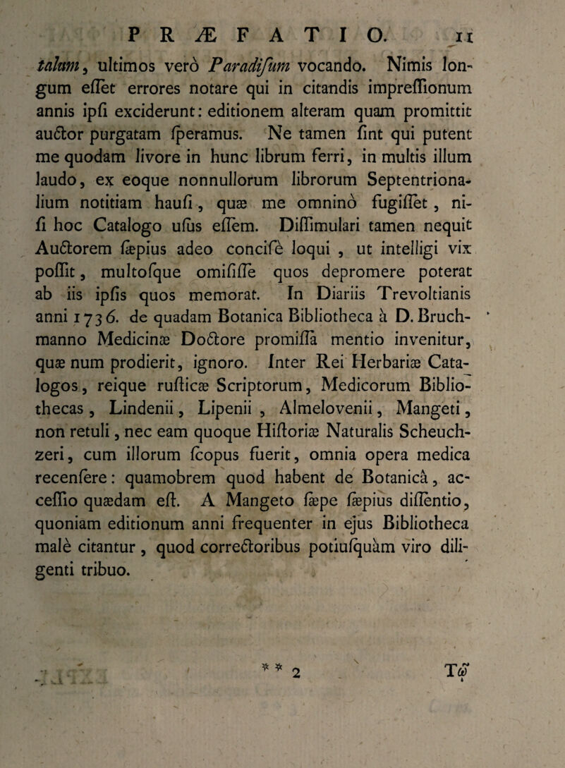 talum j ultimos vero Paradifum vocando. Nimis lon¬ gum eflet errores notare qui in citandis impreflionum annis ipfi exciderunt: editionem alteram quam promittit au6tor purgatam fperamus. Ne tamen fint qui putent me quodam livore in hunc librum ferri, in multis illum laudo, ex eoque nonnullorum librorum Septentriona¬ lium notitiam haufi, quae me omnino fugiflet , ni¬ li hoc Catalogo ufus effera. Diflimulari tamen nequit Au&orem fiepius adeo conciffe loqui , ut inteiligi vix poflit, multofque omififle quos depromere poterat ab iis ipfis quos memorat. In Diariis Trevoltianis anni 1736. de quadam Botanica Bibliotheca a D. Bruch- * manno Medicinae Doftore promifla mentio invenitur, quae num prodierit, ignoro. Inter Rei Herbariae Cata¬ logos, reique ruflicae Scriptorum, Medicorum Biblio¬ thecas , Lindenii, Lipenii , Almelovenii, Mangeti, non retuli, nec eam quoque Hiftoriae Naturalis Scheuch- zeri, cum illorum fcopus fuerit, omnia opera medica recenfere: quamobrem quod habent de Botanica, ac- ceflio quaedam eft. A Mangeto ffepe faepius diilentio, quoniam editionum anni frequenter in ejus Bibliotheca male citantur , quod correftoribus potiufquam viro dili¬ genti tribuo. 4 1