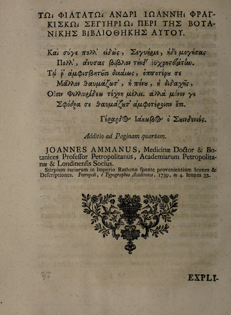 TCU QlATATCU ANAPI IflANNH< <f>PAF- KISKHi SEnfHPin* nEPI TH2 BOTA- NIKHS B1BAIO0HKH2 AITOT. Ku) trvye 7ro?9\ (jLoywcLg- noM’ , dvvrcts fiif&Xov TnvS* ivxpvro&TLuj. T&I p dfJi<pi(r(&YiT£(n SikcLm> 07rarmpg <rg MccMoi/ S-oLvfjLct^Mr > n mm , # Metatis y Oloiv fxkXtt. cLWkcl /jlovov ys 2(pocl)oct <rs frctv/uufytr dfjL(poTt^iaiv i7ti. 37%^®-* o 'Zxivfeno?* Additio ad Paginam quartam. JOANNES AMMANUS, Medicinae Do&or & Bo- tanices Profeflfor Petropolitanus, Academiarum Petropolita- nae & Londinenfis Socius. Stirpium rariorum in Imperio Rutheno fponte provenientium Icones &: