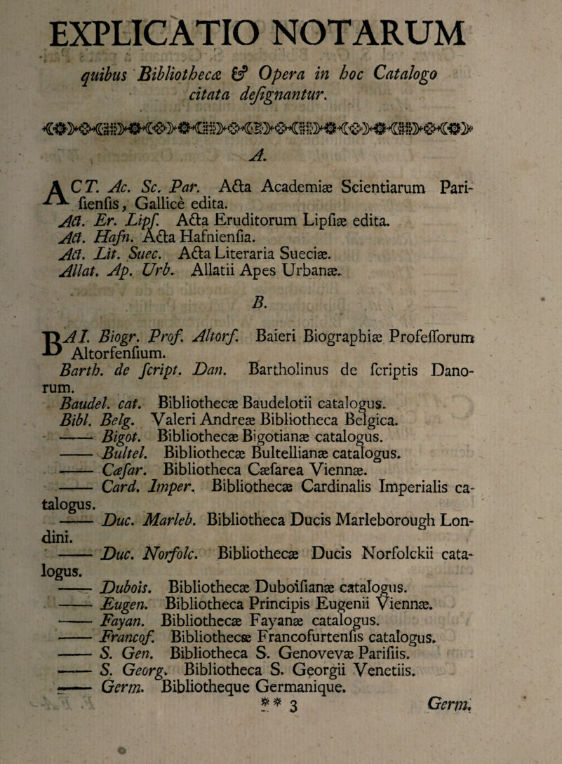 EXPLICATIO NOTARUM f * f • • ' r “ T •' * - I quibus Bibliotheca & Opera in hoc Catalogo citata dejignantur. , Ac. Sc. Par. Atta Academiae Scientiarum Pari- ^ fienfis, Gallice edita. ACI. Er. Lipf. Atta Eruditorum Lipfiae edita. Aci. Hafn. Atta Hafnienfia. Ad. Lit. Suec. Atta Literaria Sueciae. Allat. Ap. Urb. Allatii Apes Urbanae. B. BAI. Biogr. Prof. Altorf. Baieri Biographiae ProfefTorum Altorfenfium. Barth. de fcript. Dan. Bartholinus de fcriptis Dano- rum. Baudel. cat. Bibliothecae Baudelotii catalogus. Bibi. Belg. Valeri Andreae Bibliotheca Belgica. -Bigot. Bibliothecae Bigotianae catalogus. - Bultel. Bibliothecae Bultellianae catalogus. - Cafar. Bibliotheca Caefarea Viennae. - Card. Imper. Bibliothecae Cardinalis Imperialis ca¬ talogus. -Duc. Marleb. Bibliotheca Ducis Marleborough Lon- dini. -Duc. Norfolc. Bibliothecae Ducis Norfolckii cata¬ logus. —— Dubois. Bibliothecae Duboifianae catalogus. -Eugen. Bibliotheca Principis Eugenii Viennae. - Fayan. Bibliothecae Fayanae catalogus. -Francof. Bibliothecae Francofurtenfis catalogus. - S. Gen. Bibliotheca S. Genovevae Parifiis. -S. Georg. Bibliotheca S. Georgii Venetiis. r- Germ. Bibliotheque Germanique.