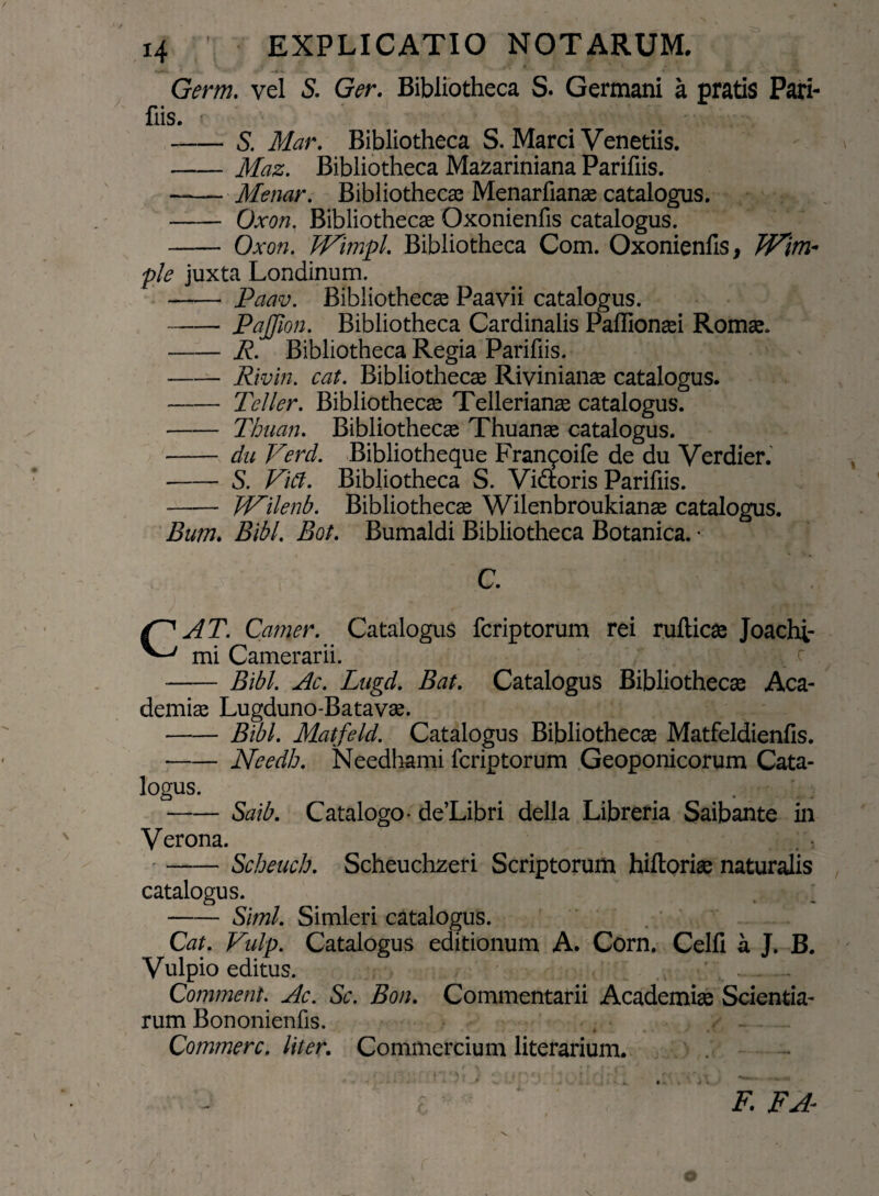 Germ. vel S. Ger. Bibliotheca S. Germani a pratis Pari- fiis. -S. Mar. Bibliotheca S. Marci Venedis. -Maz. Bibliotheca Mazariniana Parifiis. —— Menar. Bibliothecae Menarfianae catalogus. - Oxon. Bibliotheca Oxonienfis catalogus. -Oxon. 'WtmpL Bibliotheca Com. Oxonienfis, W\m* ple juxta Londinum. - Paav. Bibliothecae Paavii catalogus. -- PaJJion. Bibliotheca Cardinalis Paflionaei Romae. -R. Bibliotheca Regia Parifiis. --Rivin. cat. Bibliothecae Rivinianae catalogus. -Teller. Bibliothecae Tellerianae catalogus. -Thnan. Bibliothecae Thuanae catalogus. - du Verd. Bibliotheque Franqoife de du Verdier. -S. Fici. Bibliotheca S. Vi&oris Parifiis. - W^ilenb. Bibliothecae Wilenbroukianae catalogus. Bum. Bibi. Bot. Bumaldi Bibliotheca Botanica. • C. AT. Camer. Catalogus fcriptorum rei rufticae Joachi- mi Camerarii. - Bibi. 4c. Lugd. Bat. Catalogus Bibliothecae Aca¬ demiae Lugduno-Batavae. -Bibi. Matfeld. Catalogus Bibliothecae Matfeldienfis. -Needb. Needhami fcriptorum Geoponicorum Cata¬ logus. -Saib. Catalogo- de’Libri della Libreria Saibante in Verona. -Scheuch. Scheuchzeri Scriptorum hiftoriae naturalis catalogus. -Simi. Simleri catalogus. Cat. Vulp. Catalogus editionum A. Corn. Celfi a J. B. Vulpio editus. Comment. jlc. Sc. Bon. Commentarii Academiae Scientia¬ rum Bononienlis. Commere, liter. Commercium literarium. F. F A