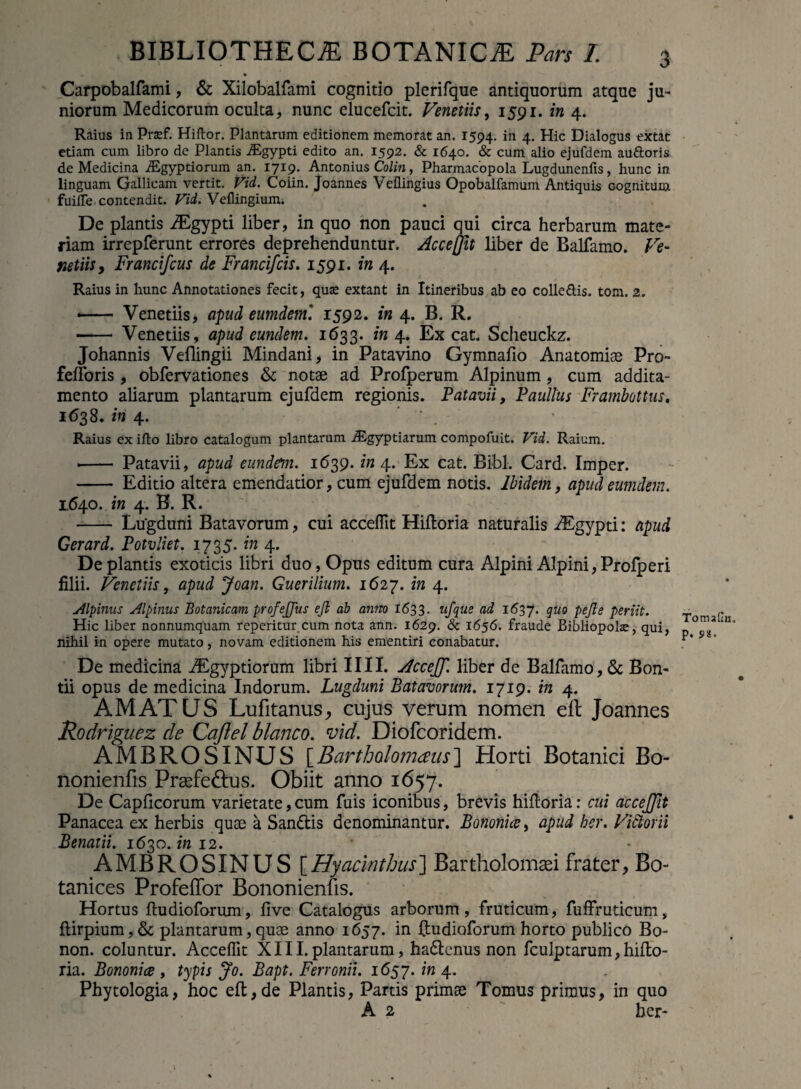 Carpobalfami, & Xilobalfami cognitio plerifque antiquorum atque ju¬ niorum Medicorum oculta, nunc elucefcit. Venetiis, 1591. i» 4. Raius in Pra:f. Hiftor. Plantarum editionem memorat an. 1594. in 4. Hic Dialogus extat etiam cum libro de Plantis iEgypti edito an. 1592. & 1640. & cum alio ejufdem au&oris de Medicina iEgyptiorum an. 1719. Antonius Colin, Pharmacopola Lugdunenfis, hunc in linguam Gallicam vertit. Vid. Coiin. Joannes Veflingius Opobalfamum Antiquis Gognitum fuilfe contendit. Vid. Vellingium. De plantis iEgypti liber, in quo non pauci qui circa herbarum mate¬ riam irrepferunt errores deprehenduntur. Acceftit liber de Ballanto. Ve¬ netiis, Francifcus de Francifcis. 1591. in 4. Raius in hunc Annotationes fecit, qua? extant in Itineribus ab eo colle&is. tom. 2. — Venetiis, apud eumdem'. 1592. in 4. B. R. - Venetiis, apud eundem. 1633. in 4. Ex cat. Scheuckz. Johannis Vefiingii Mindani, in Patavino Gymnalio Anatomise Pro- felforis , obfervationes & notae ad Profperum Alpinum, cum addita¬ mento aliarum plantarum ejufdem regionis. Patavii, Paullus Frambottus. 1638. in 4. . Raius ex ifto libro catalogum plantarum Aegyptiarum compofuit. Vid. Raium. •- Patavii, apud eundem. 1639. in 4. Ex cat. Bibi. Card. Imper. - Editio altera emendatior, cum ejufdem notis. Ibidem, apud eumdem. 1640. in 4. B. R. - Lugduni Batavorum, cui accelfit Hiftoria naturalis ALgypti: apud Gerard. Potvliet. 1735. in 4. De plantis exoticis libri duo, Opus editum cura Alpini Alpini, Profperi filii. Venetiis, apud Joan. Guerilium. 1627. in 4. Alpinus Alpinus Botanicam profejjus ejl ab anno 1633. ufque ad 1637. quo pejle periit. Hic liber nonnumquam reperitur cum nota ann. 1629. & 1656. fraude Bibliopolas, qui, nihil in opere mutato, novam editionem his ementiri conabatur. De medicina Aegyptiorum libri IIII. AccejJ'. liber de Balfamo, & Bon- tii opus de medicina Indorum. Lugduni Batavorum. 1719. in 4. AMATUS Lufitanus, cujus verum nomen elt Joannes Rodriguez de Caflel blanco, vid. Diofcoridem. AMBROSINUS [Bartholomaus] Horti Botanici Bo- nonienfis Praefe&us. Obiit anno 1657. De Caplicorum varietate, cum fuis iconibus, brevis hilloria: cui accejjit Panacea ex herbis quae a Sandis denominantur. Bononice, apud ber. Vittorii Benatii. 1630. 12. AMBROSINUS [Hyacinthus] Bartholomaei frater, Bo- tanices Profelfor Bononienfis. Hortus ftudioforum, live Catalogus arborum, fruticum, fuffruticum , ltirpium,& plantarum, quae anno 1657. in ftudioforum horto publico Bo- non. coluntur. Acceflit XIII. plantarum, hadcnus non fculptarum,hifto- ria. Bononice , typis Jo. Bapt. Ferronii. 1657. in 4. Phytologia, hoc eft,de Plantis, Partis primae Tomus primus, in quo A 2 ber* Tomailn. p. $*■