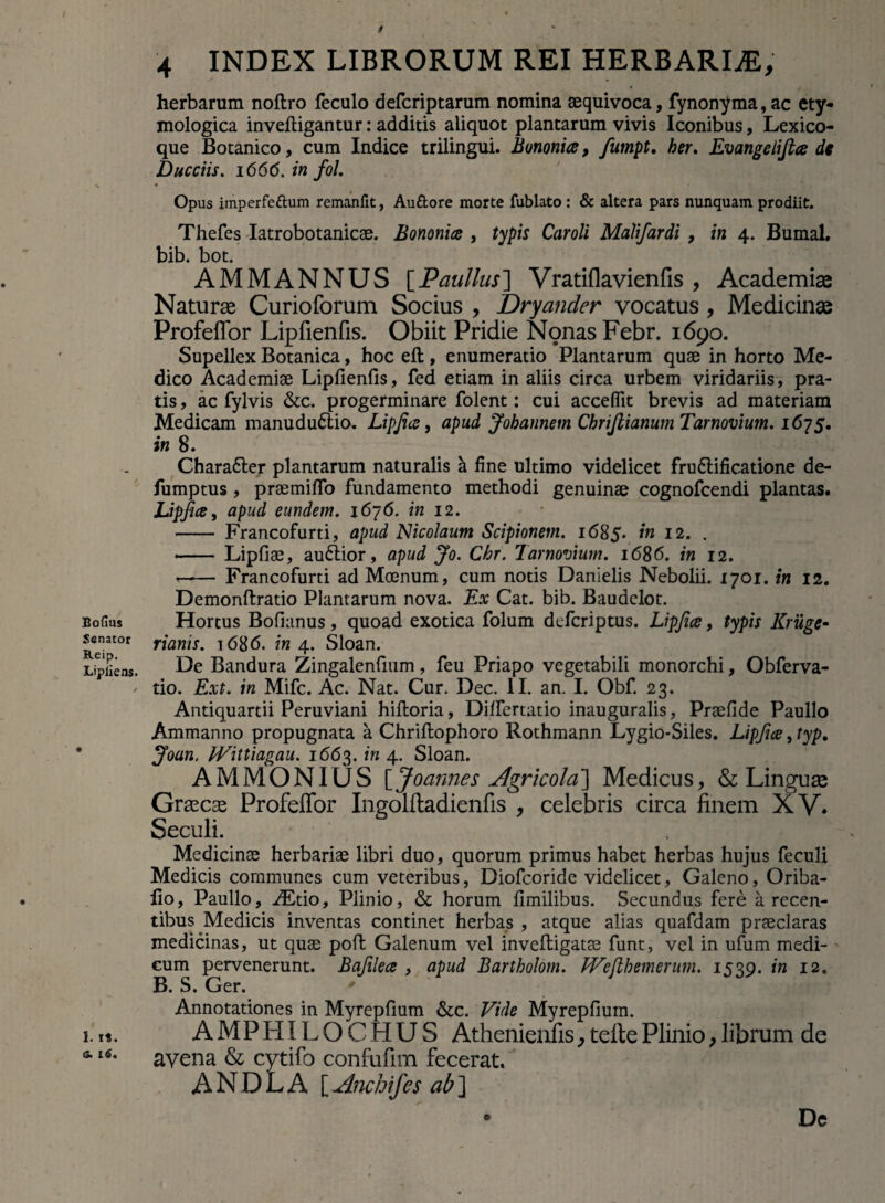 Bofius Senator Reip. Lipliens. 1. it. 16. 4 INDEX LIBRORUM REI HERBARIAE, • y herbarum noftro feculo defcriptarum nomina aequivoca, fynon^ma, ac ety¬ mologica invefligantur: additis aliquot plantarum vivis Iconibus, Lexico- que Botanico, cum Indice trilingui. Bononia, fiumpt, her. Evangelifia dt Ducciis. 1666. in fol. Opus imperfe&um remanfit, Au&ore morte fublato: & altera pars nunquam prodiit. Thefes Iatrobotanicae. Bononia , typis Car oli Malifardi , in 4. Bumal. bib. bot. AMMANNUS [Paullus] Vratiflavienfis , Academiae Naturae Curioforum Socius , Dryander vocatus, Medicinae Profeffor Lipfienfis. Obiit Pridie Nonas Febr. 1690. Supellex Botanica, hoc eft, enumeratio Plantarum quae in horto Me¬ dico Academiae Lipfienfis, fed etiam in aliis circa urbem viridariis, pra¬ tis , ac fylvis &c. progerminare folent: cui accedit brevis ad materiam Medicam manududtio. Lipfia, apud Jobannem Cbriflianum Tarnovium. 1675. in 8. Chara&er plantarum naturalis a fine ultimo videlicet frudlificatione de- fumptus, praemiffo fundamento methodi genuinae cognofcendi plantas. Lipfia, apud eundem. 1676. in 12. - Francofurti, apud Nicolaum Scipionem. 1685. in 12. . .Lipfiae, audlior, apud Jo. Chr. Tarnovium. 1686. in 12. -- Francofurti ad Moenum, cum notis Danielis Nebolii. 1701. in 12. Demonftratio Plantarum nova. Ex Cat. bib. Baudelot. Hortus Bofianus, quoad exotica folum deferiptus. Lipfia, typis Kruge- rianis. 1686. in 4. Sloan. De Bandura Zingalenfmm, feu Priapo vegetabili monorchi, Obferva- tio. Ext. in Mifc. Ac. Nat. Cur. Dec. II. an. I. Obf. 23. Antiquartii Peruviani hiftoria, Differtatio inauguralis, Praefide Paullo Ammanno propugnata a Chriftophoro Rothmann Lygio-Siles. Lipfia, typ, Joun, Wittiagau. 1663. in 4. Sloan. AMMONIUS [Joannes Agricola] Medicus, & Linguae Grxcx Profeffor Ingolftadienfis , celebris circa finem XV. Seculi. Medicinae herbariae libri duo, quorum primus habet herbas hujus feculi Medicis communes cum veteribus, Diofcoride videlicet, Galeno, Oriba- fio, Paullo, iEtio, Plinio, & horum fimilibus. Secundus fere a recen¬ tibus Medicis inventas continet herbas , atque alias quafdam praeclaras medicinas, ut quae pofl Galenum vel inveftigatae funt, vel in ufum medi¬ cum pervenerunt. Bafilea , apud Bartholom. LVeftbemerum. 1539. in 12. B. S. Ger. * Annotationes in Myrepfium &c. Vide Myrepfium. AMPHILOCHUS Athenienfis, telte Plinio, librum de avena & cytifo confufim fecerat. ANDLA [Anchifes ab]