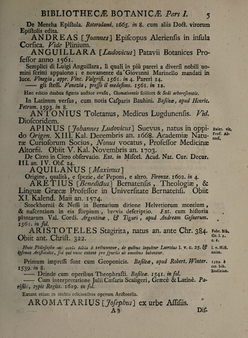 De Mentha Epiftola. Roterodami. 1665. in 8. cum aliis D06I. virorum Epiftolis edita. ANDRE AS [Joannes] Epifcopus Alerienfis in infula Corfica. Vide Plinium. ANGUILLARA [Ludovicus] Patavii Botanices Pro- feffor anno 1561. Semplici di Luigi Anguillara, li qualUn piu pareri a diverfi nobili uo- mini fcritti appaiono ; e novamente da*Giovanni Marinello mandati in luce. Vinegia, appr. Vine. Valgrifi. 1561. in 4. Pareri 14. - gli fteffi. Venezia, preffo il medefimo. 1561. in 12. Haec editio duabus figuris auftior evafit, Cbcimceleontis fcilicet & Sedi arbor efcentis. In Latinum verfus, cum notis Cafparis Bauhini. Bafilece, apud Henric, Petrum. 1593. 'm 8. ANTONIUS Toletanus, Medicus Lugdunenfis. Vid. Diofcoridem. APINUS \_Joh annes Ludovicus’] Suevus, natus in oppi¬ do Origen. XIII. Kal. Decembris an. 1668. Academias Natu¬ rae Curioforum Socius, Nonus vocatus, ProfelTor Medicinae Altorfii. Obiit V. Kal. Novembris an. 1703. De Citro in Citro obfervatio. Ext. in Mifcel. Acad. Nat. Cur. Decur. III. an. IV. Obf. 24. AQUILANUS [Maximus] Origine, qualita, e fpezie, de’Peponi, e altro. Firenze. 1602. in 4. ARET IUS [Benedicius] Bernatenfis , Theologias, & Linguas Graecas Profeffor in Univerfitate Bernatenfi. Obiit XI. Kalend. Maii an. 1574. Stockhornii & Nefii in Bernatium ditione Helvetiorum montium, & nafcentium in eis ftirpium , brevis defcriptio. Ext. cum hiftoria plantarum Val. Cordi. Argentina , & Tiguri, apud Andream Gefnerum. 1561. in fol. ARISTOTELES Stagirita, natus an. ante Chr. 384. Obiit ant. Chrift. 322. Huic Pbilojopho qvrSn giQhia. /3 tribuuntur, de quibus loquitur Laertius 1. v. c. 25. & ipfemet Arijloteles, fed qui nunc extant pro fpuriis ab omnibus habentur. Primum imprefli funt cum Geoponicis. Bafilece, apud Robert. JVinter. 1539. in 8. . / - Deinde cum operibus Theophrafti. Bafilece. 1541. in fol. - Cum interpretatione Julii Cee faris Scaligeri, Graece & Latine. Pa- rijiis, typis Regiis. 1619. in fui. Extant etiam in multis editionibus operum Ariftotelis. AROMATARIUS[ Jofephus ] ex urbe Affifus. A 3 , Dif- Baier. vlt. Prof. Al- torf. Fabr. Bib. Gr. 1. 3. c. 6. 1. v. Hili, anim. IJ89. i eat- bib. Bodleian,