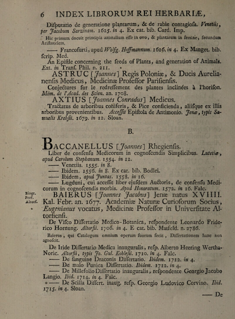 Hiogr. Frof. Altorf. 6 INDEX LIBRORUM REI HERBARIAE, Difputatio de generatione plantarilm, & de rabie contagiofa. Venetiis, per Jacobum Sarzinam. 1625. in 4. Ex cat. bib. Card. Imp. ' Hic primum docuit principia animalium effe in ovo, & plantarum in femine, fecundum Ariltotelem. -Francofurti, apud JVofg. Hoffmamum. 1626. in 4. Ex Manget. bib. fcrip. Med. An Epiftle concerning the feeds of Plants, and generation of Animals. Ext. in Tranf. Phil. n. 211. • A S T RU C [ Joannes ] Regis Poloniae, & Ducis Aurelia- nenfis Medicus, Medicinae Proludor Parilienfis. Conjedures fur le redreflement des plantes inclinees a 1’horifon, Mem. dc PAcad. des Scien. an. 1708. AXTIUS [ Joannes C-onradus] Medicus. Tradatus de arboribus coniferis, & Pice conficienda, aliifque ex illis arboribus provenientibus. AcceJJit Epifiola de Antimonio. Jence, typis Sa- muelis Krebjii. 1679. in 12. Sloan. B. IBaccanellus [ Joannes ] Rhegienfis. Liber de confenfu Medicorum in cognofcendis Simplicibus. Lutetia, apud Carolum Stephanum. 1554. in 12. - Venetiis. 1555. in 8. - Ibidem. 1556. in 8. Ex cat. bib. Bodlei. - Ibidem, apud Juntas. 1558. in 16. - Lugduni, cui accedit liber ejufdem Audoris, de confenfu Medi¬ corum in cognofcendis morbis. Apud Honoratum. 1572. in 16. Falc. B AI ERUS [Joannes Jacobus] Jense natus XVIIII. Kal. Febr. an. 1677. Academiae Naturae Curioforum Socius, Eugenianus vocatus, Medicinae Profeffor in Univcrfitate Al- torfienfi. De Vifco Difiertatio Medico-Botanica, refpondente Leon ardo Fride- rico Hornung. Altorfii. 1706. in 4. E cat. bib. Matfeld. n. 2786. Baierus , qui Catalogum omnium operum fuorum fecit , Difiertationem hanc non agnofcit. De Iride Difiertatio Medica inauguralis, refp. Alberto Heering Wertha- Noric. Altorfii, typis Jo. Gul. Kohkfii. 1710. in 4. Falc. - De fanguine Draconis Difiertatio. Ibidem. 1712. in 4. - De malo Punica Difiertatio. Ibidem. 1712. in 4. - De Millefolio Difiertatio inauguralis, refpondente Georgio Jacobo Langio. lbid. 1714, in 4. Falc. ©- De Scilla Difiert. inaug. refp. Georgio Ludovico Corvino, lbid. J7X5* xn.4- Sloan. - De