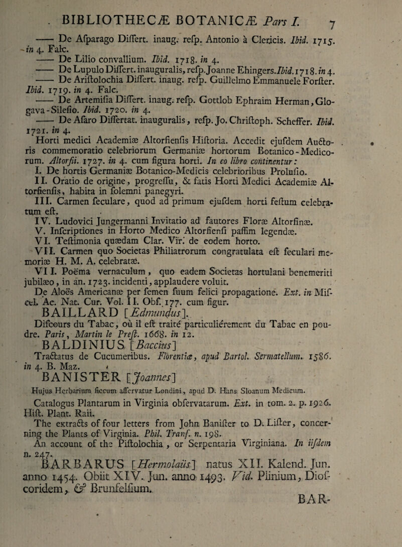 - De Afparago Differt, inaug. refp. Antonio a Clericis. Ibid. 1715. -*/« 4. Falc. - De Lilio convallium. Ibid. 1718. in 4. - DeLupuloDiffert.inauguralis,refp.JoanneEhingers.Ibid.iyi8.in4. - De Ariftolochia Differt, inaug. refp. Guillelmo Emmanuele Forfler. Ibid. 171 g. in 4. Falc. - De Artemifia Differt, inaug. refp. Gottlob Ephraim Herman, Glo- gava - Silefio. Ibid. 1720. in 4. - De Afaro Differtat. inauguralis, refp. Jo. Chriftoph. Scheffer. Ibid. 1721. in 4. Horti medici Academiae Altorfienfis Hiftoria. Accedit ejufdem Au6lo- ris commemoratio celebriorum Germaniae hortorum Botanico - Medico¬ rum. Altorfii. 1727. in 4. cum figura horti. In eo libro continentur: I. De hortis Germaniae Botanico-Medicis celebrioribus Prolulio. II. Oratio de origine, progreffu, & fatis Horti Medici Academiae Al¬ torfienfis, habita in folemni panegyri. III. Carmen feculare, quod ad primum ejufdem horti fefium celebra¬ tum eft. IV. Ludovici Jungermanni Invitatio ad fautores Florae Altorfinae. V. Infcriptiones in Horto Medico Altorfienfi pafiim legendae. VI. Teftimonia quaedam Clar. Vir.' de eodem horto. VII. Carmen quo Societas Philiatrorum congratulata eft feculari me¬ moriae H. M. A. celebratae. VII. Poema vernaculum, quo eadem Societas hortulani benemeriti jubilaeo, in an. 1723. incidenti, applaudere voluit. De Aloes Americanae per femen fuum felici propagatione. Ext. in Mif- cel. Ac. Nat. Cur. Vol. II. Obf. 177. cum figur. BAILLARD [Edmundus]. Difcours du Tabae, ou il eft traite particulieVemcnt du Tabae en pou- dre. Paris, Martin le Preft. 1668. in 12. BALDINIUS \_Baccius’] Tradlatus de Cucumeribus. Florent ice, apud Bartol. Sermat ellum. 158 6. in 4. B. Maz. * BA NI STER \_Joannes] - ;y Hujus Herbarium ficcum aflervatur Londini, apud D. Hans Sloanum Medicum. Catalogus Plantarum in Virginia obfervatarum. Ext. in tom. 2. p. 1926. Hift. Piant. Raii. The extra&s of four letters from John Banifter to D. Lifter, concer- ning the Plants of Virginia. Phil. Tranf. n. 198. An account of the Piftolochia , or Serpentaria Vlrginiana. In iijdem n. 247^ BARBARUS [Hermolaus] natus XII. Kalend. Jun. anno 1454. Obiit XIV.. Jun. anno 1493. Vid. Plinium, Diof- coridem, & Brunfelfmm.