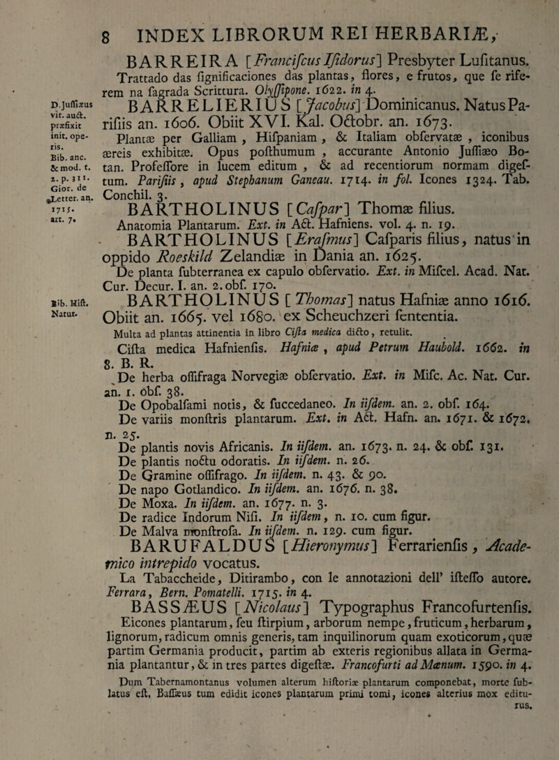 D.Jufllsus vit. auft. prxfixit init, ope¬ ris. Eib. anc. Sc mod. t. i. p. 311* Gior. de oLettcr. an. 17U* art. 7. Eib. Hift. Natur. 8 INDEX LIBRORUM REI HERBARER, BARREIRA [ Francifcus Ifidorus ] Presbyter Lufitanus. Trattado das fignificaciones das plantas, flores, e frutos, que fe rife- rem na fagrada Scrittura. Olyjfipone. 1622. in 4. BARRELIERItJS [ Jacobus] Dominicanus. Natus Pa- rifiis an. 1606. Obiit XVI. Kal. O&obr. an. 1673. Plantae per Galliam , Hifpaniam , & Italiam obfervatae , iconibus aereis exhibitae. Opus pofthumum , accurante Antonio Jufliaeo Bo- tan. Profeflore in lucem editum , & ad recentiorum normam digef- tum. Parifiis , apud Stephamim Ganeau. 1714. in fol Icones 1324. Tab. Conchil. 3. BARTHOLINUS [Cafpar] Thoma; filius. Anatomia Plantarum. Ext. in A6t. Hafniens. vol. 4. n. 19. BARTHOLINUS [Erafmus] Cafparis filius, natus in oppido Roeskild Zelandise in Dania an. 1625. De planta fubterranea ex capulo obfervatio. Ext. in Mifcel. Acad. Nat. Cur. Decur. I. an. 2.obf. 170. BARTHOLINUS [ Thomcis] natus Hafniae anno i6i<5. Obiit an. 1665. vel 1680. ex Scheuchzeri fententia. Multa ad plantas attinentia in libro Cijla medica difto, retulit. Cifta medica Hafnienfis. Hafnice , apud Petrum Haubold. 1662. in 8. B. R. De herba oflifraga Norvegise obfervatio. Ext. in Mifc. Ac. Nat. Cur. an. 1. obf. 38. De Opobalfami notis, & fuccedaneo. In iifdem. an. 2. obf. 164. De variis monftris plantarum. Ext. in A61. Hafn. an. 1671. & 1672. n. 25. De plantis novis Africanis. In iifdem. an. 1673. n. 24. & obf. 131. De plantis nottu odoratis. In iifdem. n. 26. De Gramine olfifrago. In iifdem. n. 43. & 90. De napo Gotlandico. In iifdem. an. 1676. n. 38. De Moxa. In iifdem. an. 1677. n. 3. De radice Indorum Nifi. In iifdem, n. 10. cum figur. De Malva monftrofa. In iifdem. n. 129. cum figur. BARUFALDUS [Hieronymus] Ferrarienfis , Acade¬ mico intrepido vocatus. La Tabaccheide, Ditirambo, con le annotazioni dell’ ifleflo autore. Fer rara, Bern. Pomatelli. 1715. in 4. BASSiEUS [Nicolaus'] Typographus Francofnrtenfis. Eicones plantarum, feu ftirpium, arborum nempe, fruticum, herbarum, lignorum,radicum omnis generis,tam inquilinorum quam exoticorum,quae partim Germania producit, partim ab exteris regionibus allata in Germa¬ nia plantantur,& intres partes digeftae. Francofurti adMcenum. 1590. in 4. Dum Tabernamontanus volumen alterum hiftoriae plantarum componebat, morte fub- latus eft, Bafikus tum edidit icones plantarum primi tomi, icones alterius mox editu¬ rus.
