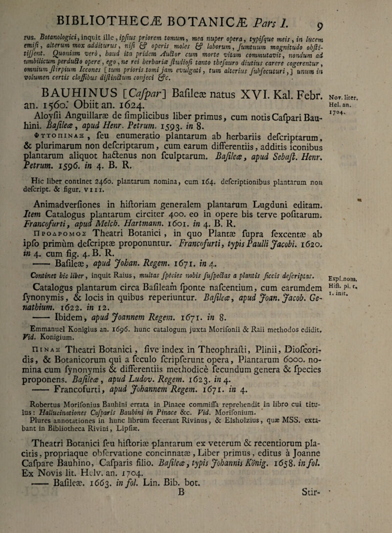 rus. Botanologici, inquit ille , ipftus priorem tomum, mea nuper opera, typifque meis, m /ttcm e mi fi, alterum mox additurus, nifi & operis moles laborum, fumtuum magnitudo obJli~ tijjent. Quoniam vero, haud ita pridem PluElor cum morte vitam commutavit, nondum ad umbilicum perduSo opere , ego,ne rei herbaria? Jludiofi tanto tbefauro diutius carere cogerentur, omnium Jl i rpium Iccones [tum prioris tomi jam evulgati, tum alterius fubfecuturi, ] unum in volumen certis claffibus dijlinttum conjeci &c. BAUHINUS [Cafpar~\ Bafile* natus XVI. Kal. Febr. an. 1560.' Obiit an. 1624. Aloyfii Anguillarae de fimplicibus liber primus, cum notisCafpariBau- hini. Bafilece, apud Henr. Petrum. 1593. 8. 4>TToniNAs, feu enumeratio plantarum ab herbariis defcriptarum, & plurimarum non defcriptarum, cum earum differentiis, additis iconibus plantarum aliquot ha&enus non fculptarum. Bafilece, apud Sebajl. Henr. Petrum. 1596. in 4. B. R. Hic liber continet 2460. plantarum nomina, cum 164. deferiptionibus plantarum non defeript. & figur. vm. Animadverfiones in hifforiam generalem plantarum Lugduni editam. Item Catalogus plantarum circiter 400. eo in opere bis terve politarum. Francofurti, apud Melcb. Hartmann. 1601. in 4. B. R. npoapomo2 Theatri Botanici, in quo Plantae fupra fexcentae ab ipfo primum deferiptae proponuntur. Francofurti, typis Paulli Jacobi. 1620. in 4. cum fig. 4. B. R. - Bafileae, apud Johan. Regem. 1671. in 4. Continet hic liber, inquit Raius, multas fpicies nobis fufpectas a plantis Jiccis deferiptas. Catalogus plantarum circa Bafileam fponte nafcentium, cum earumdem fynonymis, & locis in quibus reperiuntur. Bafilece, apud Joan.Jacob. Ge¬ nat bium. 1622. in 12. - Ibidem, apud Joannem Regem. 1671. in 8. Emmanuel Konigius an. 1696. hunc catalogum juxta Morifonii & Raii methodos edidit. Vid. Konigium. n 1 n a 3 Theatri Botanici, live index in Theophrafti, Plinii, Diofcori- dis, & Botanicorum qui a feculo fcripferunt opera, Plantarum 6000. no¬ mina cum fynonymis & differentiis methodice fecundum genera & fpecies proponens. Bafilece, apud Ludov. Regem. 1623. 4. - Francofurti, apud Johannem Regem. 1671. in 4. Robertus Morifonius Bauhini errata in Pinace commifla reprehendit in libro cui titu¬ lus : Hallucinationes Cafparis Bauhini in Pinace &c. Vid. Morifonium. Plures annotationes in hunc librum fecerant Rivinus, & Elsholzius, quae MSS. exta- bant in Bibliotheca Rivini, Lipfiae. Theatri Botanici feu hilloriae plantarum ex veterum & recentiorum pla¬ citis , propriaque obfervatione concinnatos , Liber primus, editus a Joanne Cafpare Bauhino, Cafparis filio. Bafilece, typis Jobannis Konig. 1658. infol. Ex Novis lit. Htlv. an. 1704. -- Bafileae, 1663. in fol. Lin. Bib. bot. Nor. liter. Hei. an. 1704. Expl.nom. Hift. pl. t, 1. init. Stir- *