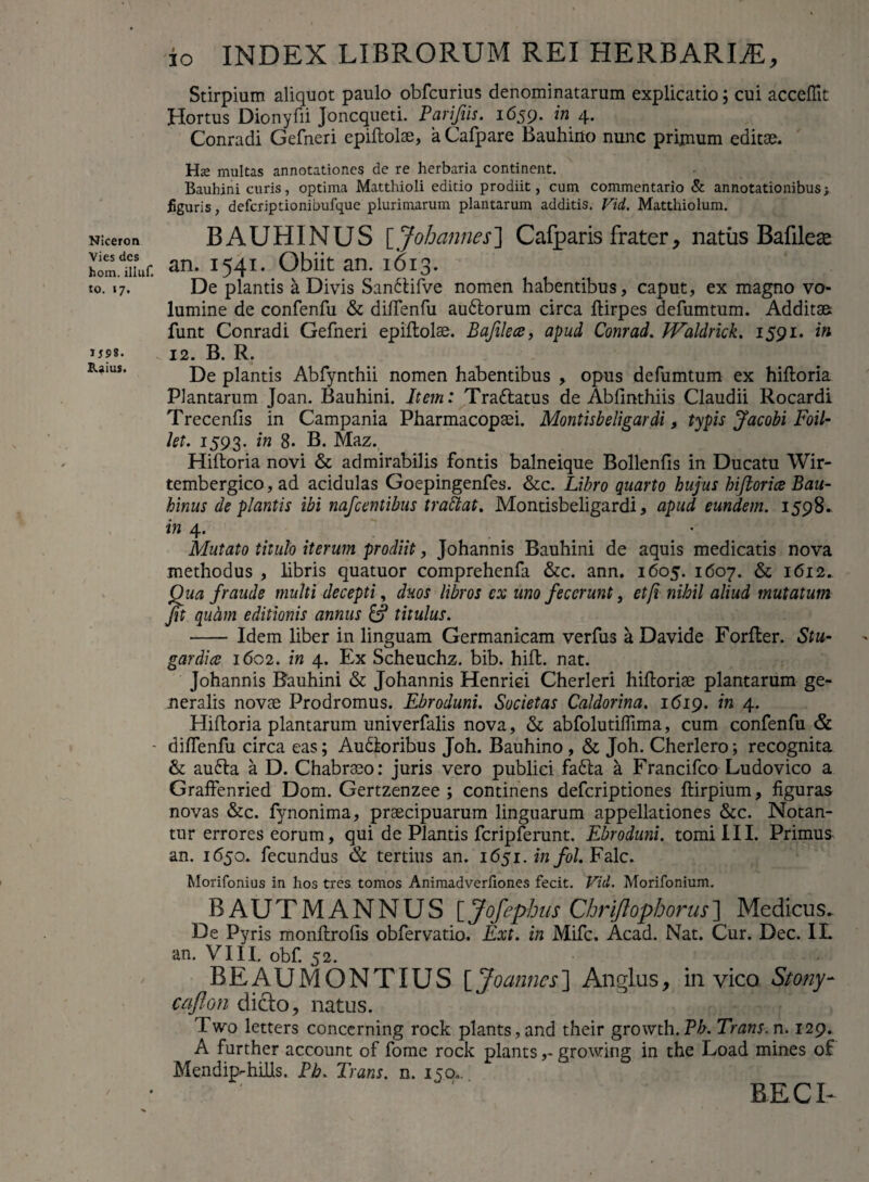 Niceron Vies des hom. iliuf. to. 17. JS9S. Rjius. io INDEX LIBRORUM REI HERBARIAE, Stirpium aliquot paulo obfcurius denominatarum explicatio; cui acceffit Hortus Dionyfii Joncqueti. Parifiis. 1659. in 4. Conradi Gefneri epiftolse, a Cafpare Bauhino nunc primum editae. Hs multas annotationes de re herbaria continent. Bauhini curis, optima Matthioli editio prodiit, cum commentario & annotationibus; figuris, defcriptionibufque plurimarum plantarum additis. Vid. Matthiolum. BAUHINUS [ Joh annes ] Cafparis frater, natus Bafilese an. 1541. Obiit an. 1613. De plantis a Divis Sandtifve nomen habentibus, caput, ex magno vo¬ lumine de confenfu & diftenfu audlorum circa ftirpes defumtum. Additae funt Conradi Gefneri epiftolse. Bafilece, apud Conrad. Waldrick. 1591. in 12. B. R. De plantis Abfynthii nomen habentibus , opus defumtum ex hiftoria Plantarum Joan. Bauhini. Item: Trattatus de Abfinthiis Claudii Rocardi Trecenfis in Campania Pharmacopaei. Montisbeligardi, typis Jacobi Foil- let. 1593. in 8. B. Maz. Hiftoria novi & admirabilis fontis balneique Bollenfis in Ducatu Wir- tembergico, ad acidulas Goepingenfes. &c. Libro quarto hujus hiftorice Bau- hinus de plantis ibi nafcentibus trattat. Montisbeligardi, apud eundem. 1598» in 4. Mutato titulo iterum prodiit, Johannis Bauhini de aquis medicatis nova methodus , libris quatuor comprehenfa &c. ann. 1605. 1607. & 1612. Qua fraude multi decepti, duos libros ex uno fecerunt, et [i nihil aliud mutatum fit quam editionis annus & titulus. - Idem liber in linguam Germanicam verfus a Davide Forfter. Stu- gardice 1602. in 4. Ex Scheuchz. bib. hift. nat. Johannis Bauhini & Johannis Henriei Cherleri hiftorise plantarum ge¬ neralis novse Prodromus. Ebroduni. Societas Caldorina. 1619. in 4. Hiftoria plantarum univerfalis nova, & abfolutilfima, cum confenfu & dilfenfu circa eas; Audloribus Joh. Bauhino, & Joh. Cherlero; recognita & au6ta a D. Chabraeo: juris vero publici fa£la a Francifco Ludovico a Graffenried Dom. Gertzenzee ; continens deferiptiones ftirpium, figuras novas &c. fynonima, praecipuarum linguarum appellationes &c. Notan¬ tur errores eorum, qui de Plantis fcripferunt. Ebroduni. tomi III. Primus an. 1650. fecundus & tertius an. 1651. infol. Falc. Morifonius in hos tres tomos Animadverliones fecit. Vid. Morifonium. BAUTMANNUS [Jofephus Chriflophorus] Medicus. De Pyris monftrofts obfervatio. Ext. in Mifc. Acad. Nat. Cur. Dec. IL an. VIII. obf. 52. BEAUMONTXUS [ Joanncs] Anglus, in vico Stany- caflon dido, natus. Two letters concerning rock plants,and their groivth.Bh. Trans, n. 129. A further account of fome rock plants,- growing in the Load mines of M en dip-hilis. Bh. Trans, n. 150.. BECI-