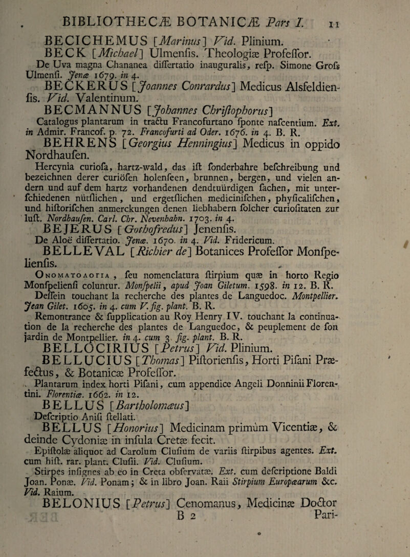 BECICHEMUS [Marinus] Vid. Plinium. BECK [Michael] Ulmenfis. Theologias Profeffor. De Uva magna Chananea differtatio inauguralis, refp. Simone Grofs Ulmenli. Jence 1679.1114.. BECKERUS \_Joannes Conrardus~\ Medicus Alsfeldien- Iis. Vid. Valentinum. BECMANNUS \_Joh annes Chrijlophorus'] Catalogos plantarum in traftu Francofurtano fponte nafcentium. Ext. in Admir. Francof. p. 72. Francofurti ad Oder. 1676. in 4. B. R. BEHRENS [Georgius Henningius] Medicus in oppido Nordhaufen. Hercynia curiofa, hartz-wald, das iffc fonderbahre befchreibung und bezeichnen derer curiofen holenfeen, brunnen, bergen, und vielen an- dern und auf dem hartz vorhandenen dendtuiirdigen fachen, mit unter- fchiedenen niitllichen, und ergetllichen medicinifchen, phylicalifchen, und hiltorifchen anmerckungen denen liebhabern folcher curiolitaten zur lufl. Nordhaufen. Cari. Chr. Nevenhabn. 1703. in 4. BEJERUS [ Gothofredus\ Jenenfis. De Aloe diflertatio. Jence. 1670. in 4. Vid. Fridericum. BELLE VAL \_Richier de] Botanices Profeffor Monfpe- lienfis. O nomatoAoriA , feu nomenclatura ftirpium quae in horto Regio Monfpelienfi coluntur. Monfpelii, apud Joan Giletum. 1598. in 12. B. R. Delfein touchant la recherche des plantes de Languedoc. Montpellier. Jean Gilet. 1605. in 4. cum V.fig. piant. B. R. Remontrance & fupplication au Roy Henry IV. touchant la continua- tion de la recherche des plantes de Languedoc, & peuplement de fon jardin de Montpellier. in 4. cum 3 fig. piant. B. R. BELLOCIRIUS [.Petrus] Vid. Plinium. BELLUCIUS [Thomas] Piftorienfis, Horti Pifani Pras- fe&us, & Botanicas Profeffor. . Plantarum index horti Pifani, cum appendice Angeli DonniniiFloren¬ tini. Florentiae. 1662. in 12. BELLUS [ Bartholomaus ] Defcriptio Anili ftellati. BELLUS [ Honorius ] Medicinam primum Vicentias, & deinde Cydonias in infula Cretae fecit. Epiftolae aliquot ad Carolum Clulium de variis IHrpibus agentes. Ext. cum hili. rar. piant. Clufii. Vid. Clulium. Stirpes inlignes ab eo in Creta obfcrvatse. Ext. cum defcriptione Baldi Joan. Ponae. Vid. Ponam; & in libro Joan. Raii Stirpium Europaearum &c. Vid. Raium. BELONIUS [Petrus] Cenomanus, Medicinae Do&or B 2 Pari-