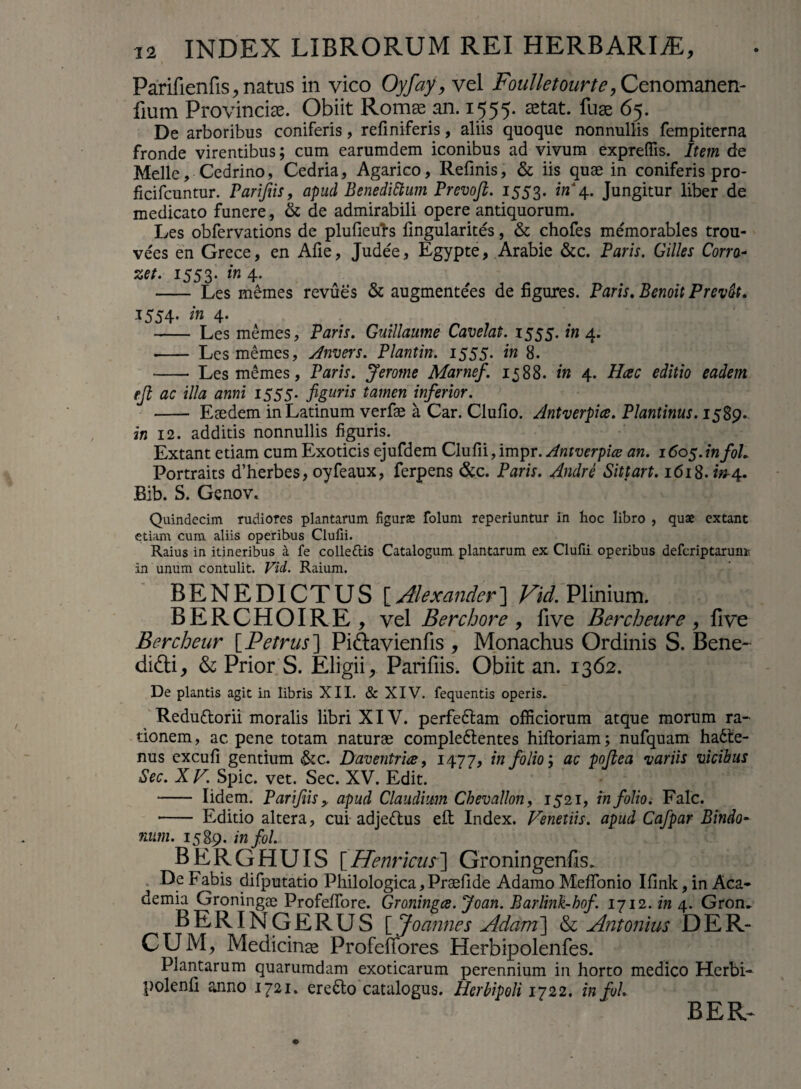 Parifienfis, natus in vico Oyfayy vel Foulletourte, Cenomanen- fium Provinciae. Obiit Romse an. 1555. stat, fuge 65. De arboribus coniferis, refiniferis, aliis quoque nonnullis fempiterna fronde virentibus; cum earumdem iconibus ad vivum exprefTis. Item de Melie, Cedrino, Cedria, Agarico, Refinis, & iis quae in coniferis pro- ficifcuntur. Parifiis, apud Benedictum Premfl. 1553. in 4. Jungitur liber de medicato funere, & de admirabili opere antiquorum. Les obfervations de plufieuhs fingularites, & chofes memorables trou- vees en Grece, en Afie, Judee, Egypte, Arabie &c. Faris. Cilles Corra- zet. 1553. in 4. - Les memes revues & augmentees de figures. Faris. Benoit Prevdt. 1554. in 4. - Les memes, Paris. Gutllaume Cavelat. 1555. in 4. - Les memes, Anvers. Plantin. 1555. in 8. •- Les memes, Paris. Jerome Marnef. 1588. in 4. Hac editio eadem rjl ac illa anni 1555. figuris tamen inferior. - Eaedem in Latinum verfae a Car. Clufio. Antverpice. Plantinus. 1589. in 12. additis nonnullis figuris. Extant etiam cum Exoticis ejufdem Clufii, impr. Antverpice an. 1605. infoL Portraits d’herbes, oyfeaux, ferpens &c. Faris. Andre Sittart. 1618. w-4. Bib. S. Genov. Quindecim rudiores plantarum figuras folum reperiuntur in hoc libro , quae extant etiam cum aliis operibus Clufii. Raius in itineribus a fe colle&is Catalogum plantarum ex Clufii operibus defcriptaruni' in unum contulit. Vid. Raium. BENEDICTUS [.Alexander] Vid. Plinium. BERCHOIRE, vel Berchore , five Bercheure, five Bercheur [Petrus] Pidavienfis , Monachus Ordinis S. Bene- didi, & Prior S. Eligii, Parifiis. Obiit an. 1362. De plantis agit in libris XII. & XIV. fequentis operis. Redu&orii moralis libri XIV. perfeflam officiorum atque morum ra¬ tionem , ac, pene totam naturae comple&entes hiftoriam; nufquam ha6te- nus excufi gentium &c. Daventria, 1477, in folio', ac poftea •variis vicibus Sec. Xr. Spic. vet. Sec. XV. Edit. - Iidem. Parifiis, apud Claudium Chevallon, 1521, in folio. Falc. - Editio altera, cui adje&us eft Index. Venetiis. apud Cafpar Sindo¬ num. 1589. infol. BERGHUIS [Henricus] Groningenfis. ■ De Fabis difputatio Philologica,Praefide Adamo Meffonio Ifink, in Aca¬ demia Groningae Profelfore. Groningce. Joan. Barlink-hof. 1712. in 4. Grom BERINGERUS [ Joannes Adam] & Antonius DER- CUM, Medicinae Profeflores Herbipolenfes. Plantarum quarumdam exoticarum perennium in horto medico Herbi- polenfi anno 1721. eredlo catalogus. Hcrbipoli 1722. in fui.