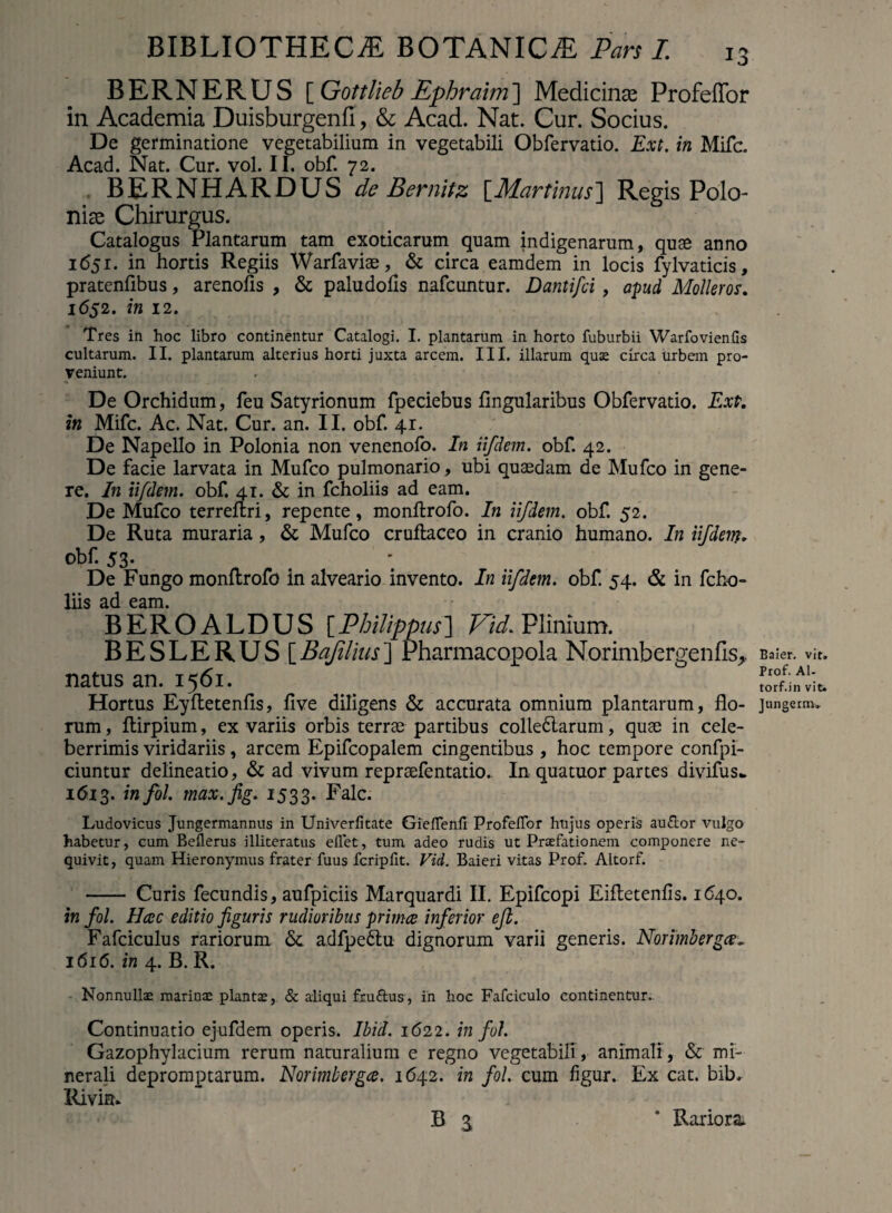 BERNERUS [ Gottlieb Ephraim] Medicince ProfelTor in Academia Duisburgenfi, & Acad. Nat. Cur. Socius. De germinatione vegetabilium in vegetabili Obfervatio. Ext. in Mifc. Acad. Nat. Cur. vol. II. obf. 72. BERNHARDUS de Bernitz [Martinus] Regis Polo- nise Chirurgus. Catalogus Plantarum tam exoticarum quam indigenarum, quae anno 1651. in hortis Regiis Warfaviae, & circa eamdem in locis fylvaticis, pratenfibus, arenofis , & paludohs nafcuntur. Dantifci , apud Molleros. 1652. in 12. Tres in hoc libro continentur Catalogi. I. plantarum in horto fuburbii Warfovien.Cs cultarum. II. plantarum alterius horti juxta arcem. III. illarum quae circa urbem pro¬ veniunt. De Orchidum, feu Satyrionum fpeciebus lingularibus Obfervatio. Ext. in Mifc. Ac. Nat. Cur. an. II. obf. 41. De Napello in Polonia non venenofo. In iifdem. obf. 42. De facie larvata in Mufco pulmonario, ubi quaedam de Mufco in gene¬ re. In iifdem. obf. 41. & in fcholiis ad eam. De Mufco terrelhi, repente, monftrofo. In iifdem. obf. 52. De Ruta muraria, & Mufco cruftaceo in cranio humano. In iifdem* obf. 53- De Fungo monftrofo in alveario invento. In iifdem. obf. 54. & in fcho¬ liis ad eam. BEROALDUS [Philippus] Kid. Plinium. BESLERUS[ Bajilius ] Pharmacopola Norimbergenfis, natus an. 1561. Hortus Eyltetenlis, live diligens & accurata omnium plantarum, flo¬ rum, Itirpium, ex variis orbis terrae partibus colle£larum, quae in cele¬ berrimis viridariis, arcem Epifcopalem cingentibus, hoc tempore confpi- ciuntur delineatio, & ad vivum repraefentatio.. In quatuor partes divifus.. 1613. 171 fii- max. fig. 1533. Falc. Ludovicus Jungermannus in UniverCtate GiefTenfi ProfeiTor hujus operis audior vulgo habetur, cum Beflerus illiteratus eilet, tum adeo rudis ut Praefationem componere ne¬ quivit, quam Hieronymus frater fuus fcripfit. Vici. Baieri vitas Prof. Altorf. - Curis fecundis, aufpiciis Marquardi II. Epifcopi Eifletenlis. 1640. in fol. Hcec editio figuris rudioribus prima inferior ejl. Fafciculus rariorum & adfpe&u dignorum varii generis. Nor imberga^ 1616. in 4. B. R. Nonnullae marinae plantae, & aliqui fruflus, in hoc Fafciculo continentur- Continuatio ejufdem operis. Ibid. 1622. in fol. Gazophylacium rerum naturalium e regno vegetabili , animali , & mi¬ nerali depromptarum. Norimberga. 1642. in fol. cum figur. Ex cat. bib. Rivim b a Baier. vit. Prof. Al- torf.in vit. Jungerm» Rariora.