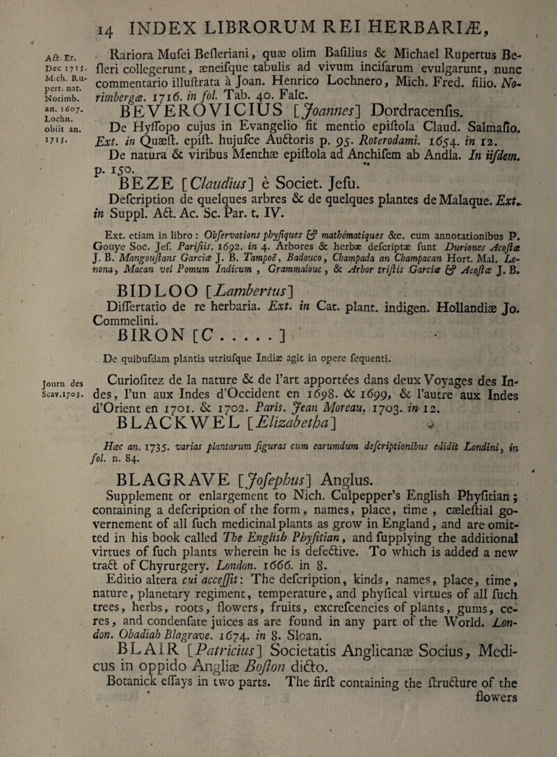 Dec 17 iy M;ch. Ru- pert. n.it. Norimb. an. 1607. Lochn. obiit an. 171;. Journ des Scav.1703. 14 INDEX LIBRORUM REI HERBARIAE, Rariora Mufei Belleriani, quae olim Bafilius & Michael Rupertus Be- fleri collegerunt, seneifque tabulis ad vivum incifarum evulgarunt, nunc commentario illuftrata a Joan. Henrico Lochnero, Mich. Fred. filio. No- rimbergts. 1716. in fol. Tab. 40. Falc. BEVEROVICIUS [Joannes] Dordracenfls. De HyfTopo cujus in Evangelio fit mentio epiftola Claud. Salmaflo. Ext. in Quaeft. epift. hujufce Auftoris p. 95. Roterodami. 1654. 12. De natura & viribus Menthae epiftola ad Anchifem ab Andla. In ii/dem. p. i5°- BEZE [Claudius] e Societ. Jefu. Defcription de quelques arbres & de quelques plantes de Malaque. Ext* in Suppi. Aft. Ac. Sc. Par. t. IV. Ext. etiam in libro : Obfervations pbyfiques & mathematiques &c. cum annotationibus P. Gouye Soc. Jef. Parifiis. 1692. in 4. Arbores & herbse defcriptae funt Duriones Acojia J. B. Mangonjlans Garcice J. B. Tampoe, Badouco, Champada an Cbampacan Hort. Mal. Lo- tiona, Macan vel Pomum Indicum , Grammalouc, & Arbor trijlis .Garcis Acojlce J. B. BIDLOO [Lambertus] DifTertatio de re herbaria. Ext. in Cat. piant, indigen. Hollandiae Jo. Commelini. BIRON [C.] De quibufdam plantis utriufque Indis agit in opere fequenti. Curiofitez de la nature & de Part apportees dans deux Voyages des In¬ des, l’un aux Indes d’Occident en 1698. & 1699, & l’autre aux Indes d’Orient en 1701. & 1702. Paris. Jean Aforeau. 1703. in 12. BLACKWEL [Elizabetha] v Hcec an. 1735. varias plantarum figuras cum earumdum defcriptionibus edidit Londini, in fol. n. 84. BL A GRAVE [Jofephus] Anglus. Supplement or enlargement to Nich. Culpepper’s English Phyfitian; containing a defcription of the form, names, place, time , caeleftial go- vernement of ali fuch medicinal plants as grow in England, and are omit- ted in his book called The English Phyfitian, and fupplying the additional virtues of fuch plants wherein he is defeftive. To which is added a new traft of Chyrurgery. London. 1666. in 8. Editio altera cui accejfit: The defcription, kinds, names, place, time, nature, planetary regiment, temperature, and phyflcal virtues of all fuch trees, herbs, roots, flowers, fruits, excrefcencies of plants, gums, ce¬ res , and condenfate juices as are found in any part of the World. Lon¬ don. Ohadiah Blagrave. 1674. in 8. Sloan. BLA1R [Patricius] Societatis Anglicanas Socius, Medi¬ cus in oppido Anglias Bojlon di&o. Botanick effays in two parts. The firft containing the ftrufture of the flowers