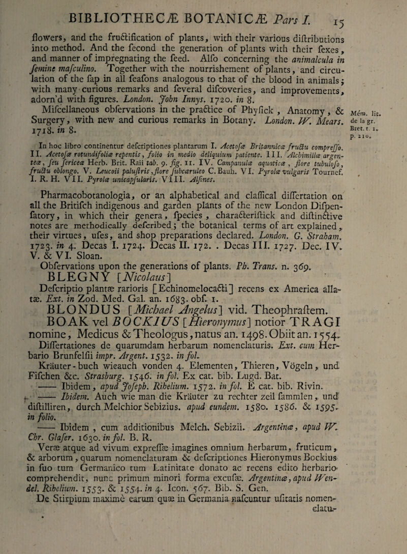 flowers, and the frudlification of plants, with their various diftributions into method. And the fecond the generation of plants with their fexes, and manner of impregnating the feed. Alfo concerning the animalcula in femine mafculino. Together with the nourrisheraent of plants, and circu- lation of the fap in ali feafons analogous to that of the blood in animals j with many curious remarks and feveral difcoveries, and improvements, adornd with figures. London. John Innys. 1720. in 8. Mifcellaneous obfervations in the pradtice of Phylick , Anatomy, & Surgery, with new and curious remarks in Botany. London. JV. Mears. 1718. in 8. In hoc libro continentur defcriptiones plantarum I. Acetofce Britannicae fruSiu comprejjo. II. Acetofce rotundi/olice repentis, folio in medio deliquium patiente. III. Alcbimillce argen¬ te ce , /eu fericece Herb. Brit. Raii tab. 9. fig. 11. IV. Campanulce aquaticae , flore tubulofo, fruCtu oblongo. V. Leucoii paluflris,flore fubcceruleo C. Bauh. VI. Byrolce vulgaris Tournef. I. R. H. VII. Pyrolce unicapfularis. VIII. Alflnes. Pharmacobotanologia, or an alphabetical and clalTical differtation on ali the Britifch indigenous and garden plants of the new London Difpen- fatory, in which their genera, fpecies , charadteriftick and diftindtive notes are methodically defcribed; the botanical terms of art explained, their virtues, ufes, and shop preparations declared. London. G. Strabam. 1723. in 4. Decas I. 1724. Decas II. 172. . Decas III. 1727. Dec. IV. V. & VI. Sloan. Obfervations upon the generations of plants. Ph. Trans, n. 369. BLEGNY [Nicolaus7] Defcriptio plantae rarioris [Echinomelocadli] recens ex America alla¬ tae. Ext. in Zod. Med. Gal. an. 1683. obf. 1. BLONDUS [Michael Angelus] vid. Theophraflem. B O AK vel B 0 CK1US [Hieronymus] notior TRAGI nomine, Medicus & Theologus, natus an. 149S'. Obiit an. 1554. Differtationes de quarumdam herbarum nomenclaturis. Ext. cum Her¬ bario Brunfelfii impr. Argent. 1532. infol. Krauter-buch wieauch vonden 4. Elementen, Thieren, Vogeln, und Fifchen &c. Strashurg. 1546. infol. Ex cat. bib. Lugd. Bat. - Ibidem, apud Jofeph. Rihelium. 1572. in fol. E cat. bib. Rivin. - Ibidem. Auch wie man die Kriiuter zu rechter zeil fammlen, und diftilliren, durch Melchior Sebizius. apud eundem. 1580. 1586. & 1595. in folio. - Ibidem , cum additionibus Melch. Sebizii. Argentince, apud W. Chr. Glafer. 1630. in fol. B. R. Verae atque ad vivum expreffae imagines omnium herbarum, fruticum, & arborum, quarum nomenclaturam & defcriptiones Hieronymus Bockius in fuo tum Germanico tum Latinitate donato ac recens edito herbaria comprehendit, nunc primum minori forma excufae. Argentince, apud IVen- dei. Rihelium. 1553.. & 1554* ’in 4. Icon. 567. Bib. S. Gen. De Stirpium maxime earum quae in Germania nafcuntur ufltatis nomen- elatu.- Mera. Iit. de Ia gr. Bret. t. 1» p. Ilo,