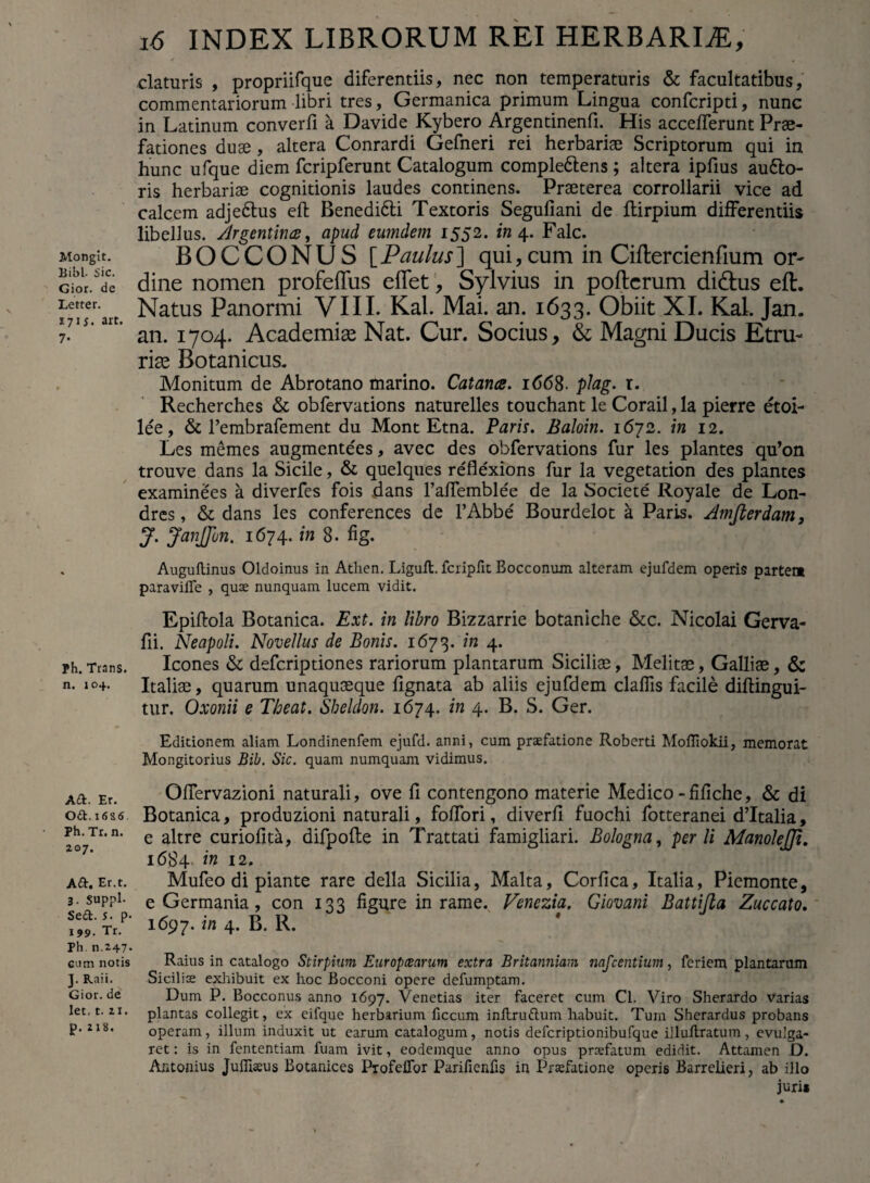 Mongit. Bibi- Sic. Gior. de Letter. 171 $. art. 7- Ph. Trans, n. 104. A A. Er. Oft. 1686. Ph. Tr. n. zo 7. Aft. Er.t. 3. Suppi. Sed. s. p- 199. Tr. Ph. n.247- cum notis ]. Raii. Gior. de let. t. 11. p.218. 16 INDEX LIBRORUM REI HERBARIA, elaturis , propriifque diferentiis, nec non temperaturis & facultatibus, commentariorum libri tres, Germanica primum Lingua confcripti, nunc in Latinum converfi a Davide Kybero Argendnenfu His acceflerunt Prae¬ fationes duae, altera Conrardi Gefneri rei herbariae Scriptorum qui in hunc ufque diem fcripferunt Catalogum compledlens ; altera ipfius aufto- ris herbariae cognitionis laudes continens. Praeterea corrollarii vice ad calcem adjedlus eft Benedi&i Textoris Segufiani de ftirpium differentiis libellus. }.Irgentines, apud eumdem 1552. in 4. Falc. BOCCONUS [Paulus] qui,cum in Ciftercienfium or¬ dine nomen profeflus eflet, Sylvius in pofterum didtus eft. Natus Panormi VIII. Kal. Mai. an. 1633. Obiit XI. Kal. Jan. an. 1704. Academiae Nat. Cur. Socius, & Magni Ducis Etru¬ riae Botanicus. Monitum de Abrotano marino. Catanes. 1668. plag. r. Recherches & obfervations naturelles touchant le Corail, la pierre etoi- lee, & Tembrafement du Mont Etna. Parii. Baloin. 1672. in 12. Les memes augmentees, avec des obfervations fur les plantes qu’on trouve dans la Sicile, & quelques reflexions fur la vegetation des plantes examinees a diverfes fois dans Faffemblee de la Societe Royale de Lon- dres, & dans les conferences de 1’Abbe Bourdelot a Paris. Amfterdam, J. JanJJun. 1674. in 8. fig. Auguflinus Oldoinus in Atlien. Ligull. fcripfit Bocconum alteram ejufdem operis partem paravilfe , quae nunquam lucem vidit. Epiftola Botanica. Ext. in libro Bizzarrie botaniche &c. Nicolai Gerva- fii. Neapoli. Novellus de Bonis. 1673. in 4. Icones & deferiptiones rariorum plantarum Siciliae, Melitae, Galliae, & Italiae, quarum unaquaeque lignata ab aliis ejufdem claffis facile diflingui- tur. Oxonii e Theat. Sheldon. 1674. in 4. B. S. Ger. Editionem aliam Londinenfem ejufd. anni, cum praefatione Roberd Mofliokii, memorat Mongitorius Bili. Sic. quam numquam vidimus. Offervazioni naturali, ove fi contengono materie Medico-fifiche, & di Botanica, produzioni naturali, foffori, diverfi fuochi fotteranei d’Italia, e altre curiofita, difpofte in Trattati famigliari. Bologna, perii ManoleJJt. 16S4 in 12. Mufeo di piante rare della Sicilia, Malta, Corfica, Italia, Piemonte, e Germania, con 133 figure in rame. Fenezia. Giovani Battijla Zuccato. 1697. in 4. B. R. Raius in catalogo Stirpium Europaearum extra Britanniam nafcentium, feriem plantarum Siciliae exhibuit ex hoc Bocconi opere defumptam. Dum P. Bocconus anno 1697. Venetias iter faceret cum Cl. Viro Sherardo varias plantas collegit, ex eifque herbarium ficcum inltru&um habuit. Tum Sherardus probans operam, illum induxit ut earum catalogum, notis defcriptionibufque illuftratum, evulga¬ ret : is in fententiam fuam ivit, eodemque anno opus praefatum edidit. Attamen D. Antonius Jufiiaeus Botanices Profeffor Parifienfis in Praefatione operis Barrelieri, ab illo juris