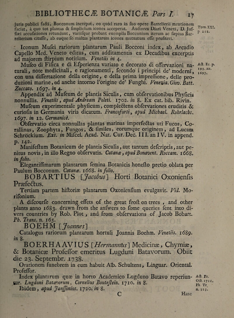 juris publici fa£li, Bocconum increpat, eo quod raro in fuo opere Barrelierii mentionem faciat, a quo tot plantas & fimplicium icones acceperat. Auttores Diari Veneti, D. Juf- fisei accufadones retundunt, variifque probant exemplis Bocconium iterum ac fepius Bar- relierium citafle, ab eoque fe multas plantarum icones mutuatum efle profiteri. ' Iconum Mufei rariorum plantarum Pauli Bocconi index, ab Arcadio Capello Med. Veneto editus, cum additamentis ex Decadibus excerptis ad majorem ftirpium notitiam. Venetiis in 4. Mufeo di Fifica e di Efperienza variato e decorato di offervazioni na¬ turali, note medicinali, e ragionamend, fecondo i principi de’ moderni, con una diflertazione della origine, e della prima imprefiione, delle pro- duzioni marine, ed anche intorno 1’origine de’ Funghi. Venezia.Giov. Batt. Zuccato. 1697. in 4. Appendix ad Mufeum de plantis Siculis, cum obfervationibus Phy ficis nonnullis. Venetiis, ci$ud Andream Poleti. 1702. in 8. Ex cat. bib. Rivin. Mufeum experimentale phyficum, comple&ens obfervationes eruditis & curiofis in Germania viris dicatum. Francofurti, apud Michael. Rohrlachs. 1(597. in 12. Germanici. Obfervatio circa nonnullas plantas marinas imperfectas uti Fucos, Co- rallinas, Zoophyta, Fungos, & fimiles, eorumque originem, ad Lucam Schrockium. Ext. in Mifcel. Acad. Nat. Cur. Dec. III. an IV. in append. p. 142. Manifeftum Botanicum de plantis Siculis, aut tantum deferiptis, aut pe¬ nitus novis, in illo Regno obfervatis. Catanes, apud Bonavent. Roccam. 1668. in folio. Elegantiflimarum plantarum femina Botanicis honefto pretio oblata per Paulum Bocconum. Catance. 1668. in folio. BOBARTIUS \_Jacobus] Horti Botanici Oxonienfis Praefedtus. Tertiam partem hiftoriae plantarum Oxonienfium evulgavit. Vici. Mo- rifonium. A difeourfe concerning effets of the great froft on trees , and other plants anno 1683. drawn from the anfwers to forne queries fent into di- vers countries by Rob. Plot, and from obfervations of Jacob Bobart. Ph. Trans, n. 165. BOEHM [ Joannes] Catalogus rariorum plantarum hortuli Joannis Boehm. Venetiis. 1689. in 8- B O E R H A AVIU S [ Hennannlis ] Medicinas, Chymias, & Botanicas Profeffor emeritus Lugduni Batavorum. Obiit die 23. Septembr. 1738. Orationem funebrem in eum habuit Alb. Schultens, Linguar. Oriental. Profeflor. Index plantarum quae in horto Academico Lugduno Batavo reperiun- iur. Lugduni Batavorum, Cornelius Bouteflein. 1710. in 8. Ibidem, apud Janffonios. 1720. in 8. C Hanc Tom.XXI. p zis. Ad. Er. p. 19 j.an. 1697. Ad. Er. Od. 1711. Ph Tr.