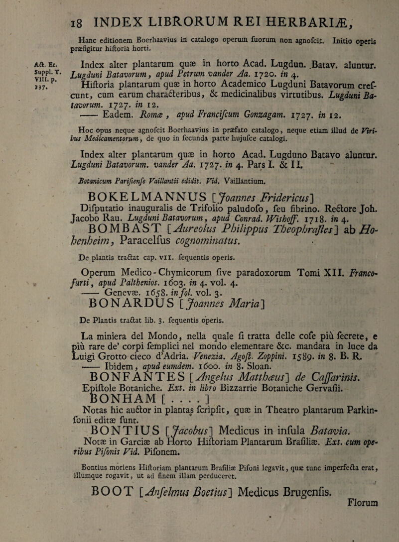 Aft. Er. Suppi. T. VIII. p. 237. x8 INDEX LIBRORUM REI HERBARIA, Hanc editionem Boerhaavius in catalogo operum fuorum non agnofcit. Initio operis praefigitur hiftoria horti. Index alter plantarum quae in horto Acad. Lugdun. .Batav. aluntur. Lugduni Batavorum, apud Petrum varnler Aa. 1720. in 4. Hiftoria plantarum quae in horto Academico Lugduni Batavorum cref- cunt, cum earum charaCteribus, & medicinalibus virtutibus. Lugduni Ba- tavorum. 1727. in 12. -- Eadem. Romce , apud Francifcum Gonzagam. 1727. in 12. Hoc opus neque agnofcit Boerhaavius in praefato catalogo, neque etiam illud de Viri- lus Medicamentorum, de quo in fecunda parte hujufce catalogi. Index alter plantarum quae in horto Acad. Lugduno Batavo aluntur. Lugduni Batavorum, vander Aa. 1727. in 4. Pars I. & II. Botanicum Parifienfe Vaillantii edidit. Vid. Vaillantium. BOKELMANNUS [Joannes Fridericus'] Difputatio inauguralis de Trifolio paludofo, feu fibrino. Rectore Joh. Jacobo Rau. Lugduni Batavorum, apud Conrad. PVishoff. 1718. in 4. BOMBAST [Aureolus Philippus Fheophrcijles] ab Ho- henheim, Paracelfus cognominatus. De plantis trattat cap. vii. fequentis operis. Operum Medico - Chymicorum live paradoxorum Tomi XII. Franco- furti, apud Palthenios. 1603. in 4. vol. 4. -- Genevae. 1658. infol. vol. 3. BONARDUS [Joannes Maria] De Plantis traftat lib. 3. fequentis operis. La miniera dei Mondo, nella quale fi tratta delle cofe piu fecrete, e piu rare de’ corpi femplici nel mondo elementare &c. mandata in luce da Luigi Grotto cieco d’Adria. Venezia. Agoji. Zoppini. 1589. in 8. B. R. - Ibidem, apud eumdem. 1600. in 8. Sloan. BONFANTES [Angelus Matthaus~\ de CaJJarinis. Epiftole Botaniche. Ext. in libro Bizzarrie Botaniche Gervafii. BONHAM [....] Notas hic auCtor in plantas fcripfit, quae in Theatro plantarum Parkin- fonii editae funt. BONTIUS [Jacobus] Medicus in infula B at avia. Notae in Garciae ab Horto Hiftoriam Plantarum Brafiliae. Ext. cum ope- ribus Pifonis Vid. Pifonem. Bontius moriens Hiftoriam plantarum Brafilise Pifoni legavit, quae tunc imperfe&a erat, illumque rogavit, ut ad finem illam perduceret. BOOT [Anfelmus Boetius'] Medicus Brugenfis. . ' Florum