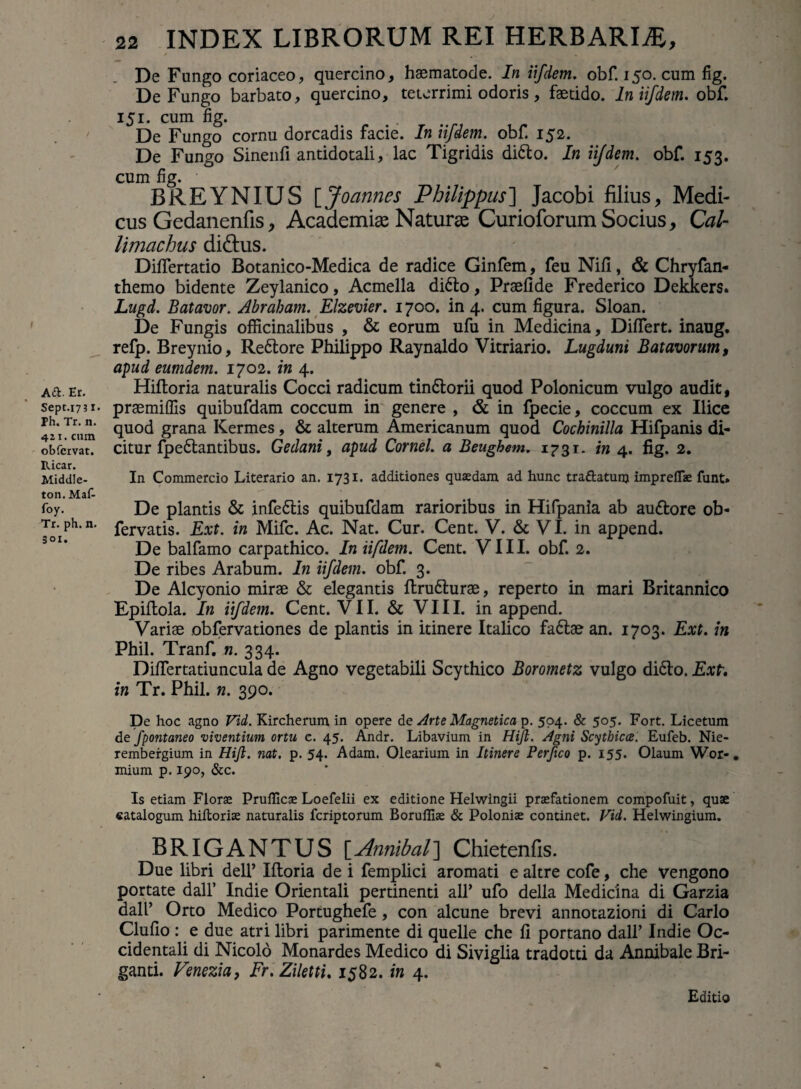 I A£t Er. Sept.1731. Ph. Tr. n. 411. cum obfcrvat. Ricar. Middle- ton. Maf- foy. Tr. ph. n. 301. 22 INDEX LIBRORUM REI HERBARIA, De Fungo coriaceo, quercino, hsematode. In iifdem. obf. 150. cum fig. De Fungo barbato, quercino, teterrimi odoris, faetido. In iifdem. obf. 151. cum fig. De Fungo cornu dorcadis facie. In iifdem. obf. 152. De Fungo Sinenfi antidotali, lac Tigridis difilo. In iifdem. obf. 153. cum fig. BREYNIUS [Joannes Philippus] Jacobi filius, Medi¬ cus Gedanenfis, Academiae Naturae Curioforum Socius, Cal¬ limachus di&us. DifiTertatio Botanico-Medica de radice Ginfem, feu Nifi, & Chryfan- themo bidente Zeylanico, Acmella difto, Praefide Frederico Dekkers. Lugd. Batavor. Abraham. Elzevier. 1700. in 4. cum figura. Sloan. De Fungis officinalibus , & eorum ufu in Medicina, Differt, inaug. refp. Breynio, Reftore Philippo Raynaldo Vitriario. Lugduni Batavorum, apud eumdem. 1702. in 4. Hiftoria naturalis Cocci radicum tin&orii quod Polonicum vulgo audit, praemiffis quibufdam coccum in genere , & in fpecie, coccum ex Ilice quod grana Kermes, & alterum Americanum quod Cochinilla Hifpanis di¬ citur fpedlantibus. Gedani, apud Cornei, a Beughem. 1731. in 4. fig. 2. In Commercio Literario an. 1731. additiones quaedam ad hunc tra&atunj impreflae funt» De plantis & infedlis quibufdam rarioribus in Hifpania ab au&ore ob- fervatis. Ext. in Mifc. Ac. Nat. Cur. Cent. V. & VI. in append. De balfamo carpathico. In iifdem. Cent. VIII. obf. 2. De ribes Arabum. In iifdem. obf. 3. De Alcyonio mirae & elegantis ftrudlurae, reperto in mari Britannico Epiftola. In iifdem. Cent. VII. & VIII. in append. Variae obfervationes de plantis in itinere Italico fa£lae an. 1703. Ext. in Phil. Tranf. n. 334. Difiertatiuncula de Agno vegetabili Scythico Borometz vulgo di&o. Ext. in Tr. Phil. n. 390. De hoc agno Vid. Kircherum in opere de Arte Magnetica p. 504. & 505. Fort. Licetum de Jpontaneo viventium ortu c. 45. Andr. Libavium in Hift. Agni Scythica. Eufeb. Nie- rembergium in Hift. nat. p. 54. Adam. Olearium in Itinere Perftco p. 155. Olaum Wor-. mium p. 190, &c. Is etiam Florae Pruflicae Loefelii ex editione Helwingii praefationem compofuit, quae catalogum hiltoriae naturalis fcriptorum Borulliae & Poloniae continet. Vid. Helwingium. BRIGANTUS [Annibal] Chietenfis. Due libri dell’ Iftoria de i femplici aromati e altre cofe, che vengono portate dall’ Indie Orientali pertinenti ali’ ufo della Medicina di Garzia dall’ Orto Medico Portughefe, con alcune brevi annotazioni di Carlo Clufio : e due atri libri parimente di quelle che fi portano dall’ Indie Oc¬ cidentali di Nicolo Monardes Medico di Siviglia tradotti da Annibale Bri- ganti. Venezia, Fr.Ziletti. 1582. in 4. Editio