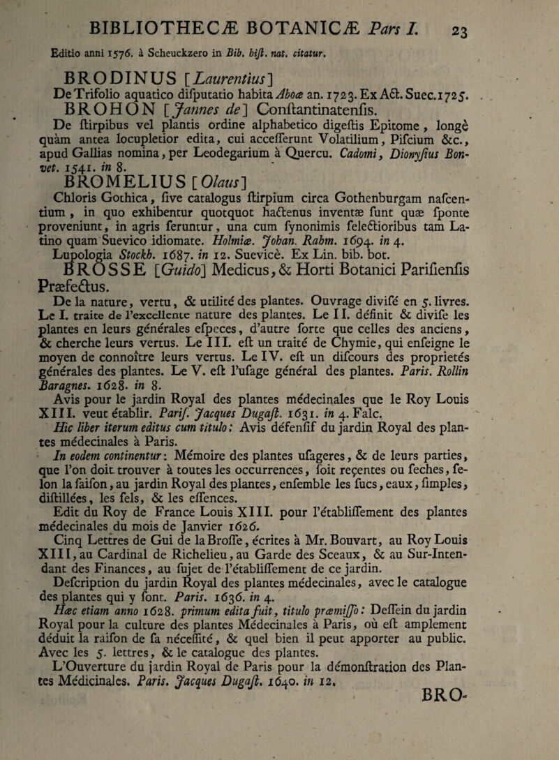 Editio anni 1576. k Scheuckzero in Bib. bijl. nat. citatur. BRODINUS [Laurentius] De Trifolio aquatico difputatio habita an. 1723. Ex A6l.Suec.1725. BROHON \Jannes de'] Conftantinatenfis. De ftirpibus vel plantis ordine alphabetico digeftis Epitome , longe quam antea locupletior edita, cui acceflerunt Volatilium, Pifcium &c., apud Gallias nomina, per Leodegarium a Quercu. Cadomi, Dionyfius Bon- vet. 154.1. in 8. BROMELIUS [Olaus] Chloris Gothica, live catalogus llirpium circa Gothenburgam nafcen- tium , in quo exhibentur quotquot hattenus inventae funt quae fponte proveniunt, in agris feruntur, una cum fynonimis fele&ioribus tam La¬ tino quam Suevico idiomate. Holmice. Johan. Rahm. 1694. /124. Lupologia Stockb. 1687. 'm I2- Suevice. Ex Lin. bib. bot. B R O S S E [Guido] Medicus, & Horti Botanici Parifienfis Prasfe&us. De la nature, vertu, & utilite des plantes. Ouvrage divife en 5. livres. Le I. traite de 1’excellcnte nature des plantes. Le 11. definit & divife les plantes en leurs generales efpeces, d’autre forte que celles des anciens, & cherche leurs vertus. Le III. elt un traite de Chymie, qui enfeigne le moyen de connoitre leurs vertus. LelV. eft un difcours des propriete's generales des plantes. Le V. eft l’ufage general des plantes. Paris. Rollin Baragnes. 1628. in 8. Avis pour le jardin Royal des plantes medecinales que le Roy Louis XIII. veut etablir. Parif. Jaeques Dugaji. 1631. in 4. Falc, Hic liber iterum editus cum titulo; Avis defenlif du jardin Royal des plan¬ tes medecinales a Paris. In eodem continentur: Memoire des plantes ufageres, & de leurs parties, que l’on doit. trouver a toutes les occurrences, foit recentes ou feches, fe- lon la faifon, au jardin Royal des plantes, enfemble les fues, eaux, fimples, diftillees, les fels, & les elfences. Edit du Roy de France Louis XIII. pour retablifiement des plantes medecinales du mois de Janvier 1626. Cinq Lettres de Gui de laBrofte, ecrites a Mr. Bouvart, au Roy Louis XIII, au Cardinal de Richelieu,au Garde des Sceaux, & au Sur-Inten- dant des Finances, au fujet de retabliffement de ce jardin. Defcription du jardin Royal des plantes medecinales, avec le catalogue des plantes qui y font. Paris. 1636. in 4. Hcec etiam anno 1628. primum edita fuit, titulo prcemijfo: Deflein du jardin Royal pour la culture des plantes Medecinales a Paris, ou eft amplement deduit la raifon de fa necefiite, & quel bien il peut apporter au public. Avec les 5. lettres, & le catalogue des plantes. L’Ouverture du jardin Royal de Paris pour la demonftration des Plan¬ tes Medicinales. Paris. Jaeques Dugaji. 1640. in 12, BRO