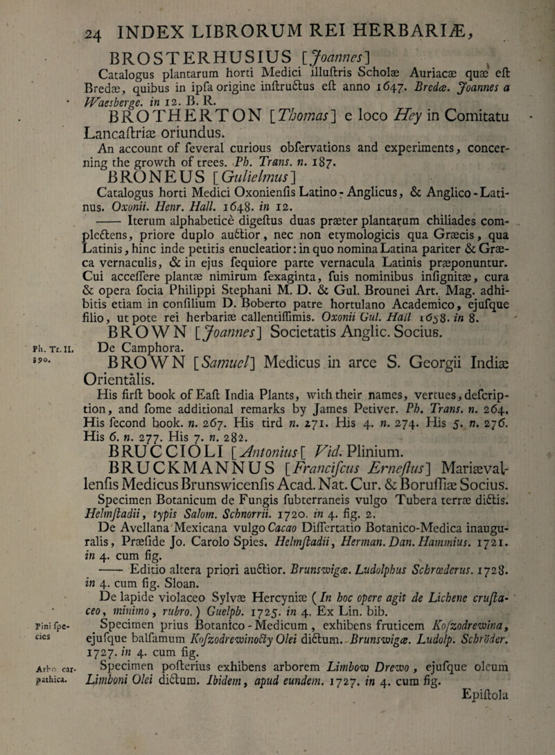 S9o. Pini fpe- cies Arbn car- pathica. 24 INDEX LIBRORUM REI HERBARIAE, BROSTERHUSIUS [Joannes] Catalogus plantarum horti Medici llluftris Scholae Auriacae quae eft Bredae, quibus in ipfa origine inftrudtus eft anno 1647. Brcdce. Joannes a IVaesberge. in 12. B. R. BROTHERTON [Thomcis] e loco Hey in Comitatu Lancaftriae oriundus. An account of feveral curious obfervations and experiments, concer- ning the growth of trees. Ph. Trans, n. 187. BRONEUS [Gulielmus] Catalogus horti Medici Oxonienfis Latino - Anglicus, & Anglico - Lati¬ nus. Oxonii. Henr. Hali. 1648. in 12. - Iterum alphabetice digeftus duas praeter plantarum chiliades com- ple&ens, priore duplo audtior, nec non etymologicis qua Graecis, qua Latinis, hinc inde petitis enucleatior: in quo nomina Latina pariter & Grae¬ ca vernaculis, & in ejus fequiore parte vernacula Latinis praeponuntur. Cui acceffere plantae nimirum fexaginta, fuis nominibus infignitae, cura & opera focia Philippi Stephani M. D. & Gul. Brounei Art. Mag. adhi¬ bitis etiam in confilium D. Boberto patre hortulano Academico, ejufque filio, ut pote rei herbariae callentiflimis. Oxonii Gul. Hali in 8. B R O W N [ Joannes ] Societatis Anglic. Socius. BROWN [Samuel] Medicus in arce S. Georgii Indise Orientalis. His firft book of Eafi; India Plants, withtheir names, vertues,defcrip- tion, and forne additional remarks by James Petiver. Ph. Trans, n. 264. His fecond book. n. 267. His tird n. 271. His 4. n. 274. His 5. n. 276. His 6. n. 277. His 7. n. 282. BRUCCIOLI [ Antonius[ Vici. Plinium. BRUCKMANNUS [Francifcus Erneflus] Mariteval- lenfis Medicus Brunswicenfis Acad. Nat. Cur. & Boruffiae Socius. Specimen Botanicum de Fungis fubterraneis vulgo Tubera terrae didtis. Helmftadii, typis Salom. Schnorrii. 1720. in 4. fig. 2. De Avellana 'Mexicana vulgo Cacao Difiertatio Botanico-Medica inaugu- ralis, Praefide Jo. Carolo Spies. Helmftadii, Herman. Dan. Hammius. 1721. in 4. cum fig. - Editio altera priori audtior. Brunswigce. Ludolphus Schrcederus. 1728. in 4. cum fig. Sloan. De lapide violaceo Sylvae Hercyniae (In hoc opere agit de Lichene crufla- ceoy minimo, rubro.) Guelpb. 1725. in 4. Ex Lin. bib. Specimen prius Botanico - Medicum , exhibens fruticem Kofzodrewina, ejufque balfamum Kofzodrevoinotty Olei didtum. Brunswigce. Ludolp. Schroder. 1727. in 4. cum fig. Specimen pofterius exhibens arborem Limbow Drewo , ejufque oleum Limboni Olei didtum. Ibidem, apud eundem. 1727. in 4. cum fig. Epiftola