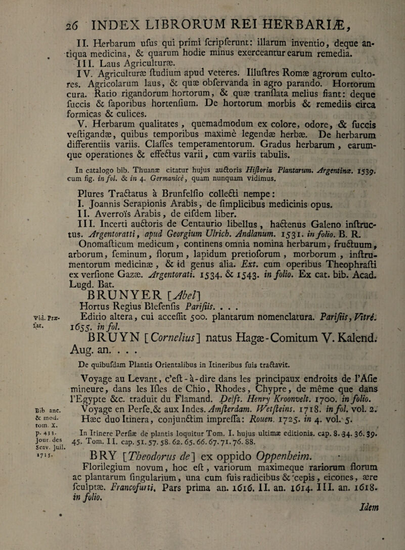 II. Herbarum ufus qui primi fcripferunt: illarum inventio, deque an¬ tiqua medicina, & quarum hodie minus exerceantur earum remedia. III. Laus Agriculturee. IV. Agriculturae ftudium apud veteres. Illuflres Romae agrorum culto¬ res. Agricolarum laus, & quae obfervanda in agro parando. Hortorum cura. Ratio rigandorum hortorum, & quae tranflata melius fiant: deque fuccis Sc faporibus hortenfium. De hortorum morbis & remediis circa formicas & culices. V. Herbarum qualitates, quemadmodum ex colore, odore, & fuccis veftigandae, quibus temporibus maxime legendae herbae. De herbarum differentiis variis. Claffes temperamentorum. Gradus herbarum , earum- que operationes & effedlus varii, cum variis tabulis. In catalogo bib. Thuanae citatur hujus au&oris Hijloria Plantarum. Argentince. 1539. cum fig. in fol. & in 4. Germanice, quam nunquam vidimus. Plures Tradiatus a Brunfelfio colledli nempe: I. Joannis Serapionis Arabis, de fimplicibus medicinis opus. II. Averrois Arabis , de eifdem liber. III. Incerti audtoris de Centaurio libellus , hadlenus Galeno inftruc- tus. Argentoratti, apud Georgium Ulrich. Andlanum. 1531. in folio. B. R. Onomafticum medicum, continens omnia nomina herbarum, frudluum , arborum, feminum, florum, lapidum pretioforum , morborum , inftru- mentorum medicinae , & id genus alia. Ext. cum operibus Theophrafti ex verfione Gazae. Argentorati. 1534. & 1543. in folio. Ex cat. bib. Acad. Lugd. Bat. BRUNYER lAbet\ Hortus Regius Blefenfis Parijiis. . . . vui.pra:- Editio altera, cui acceflit 500. plantarum nomenclatura. Parijiis, Vitri. 1655. in fol. BRUYN [ Cornelius ] natus Hagae - Comitum V. Kalend. Aug. an.'. . . De quibufdam Plantis Orientalibus in Itineribus fuis tra&avit. Voyage au Levant, c’eft-a-dire dans les principaux endroits de 1’Afie mineure, dans les Ifles de Chio, Rhodes, Chypre, de meme que dans 1’Egypte &c. traduit du Flamand. Dclft. Henry Kroonvelt. 1700. in folio. Bib ane. Voyage en Perfe.& aux Indes. Amflerdam. JVetfleins. 1718. in fol. vol. 2. & mod. Hsec duo Itinera, conjundlim impreffa: Rouen, 1725. in 4. vol.'5. toin. X, . P- 43?- In Itinere Perfise de plantis loquitur Tom. I. hujus ultimae editionis, cap. 8.34. 36.39» jour. des 45. Tom. 11. cap. 51. 57. 58. 62. 65. 66. 67.71. 76. 88. Scav. juil. 171 s- BRY [Theodorus de] ex oppido Oppenheim. Florilegium novum, hoc eft, variorum maximeque rariorum florum ac plantarum lingularium, una cum fuis radicibus & 'cepis , eicones, sere fculptse. Francofurti, Pars prima an. 1616. II. an. 1614. III. an. 1618. in folio. Idem