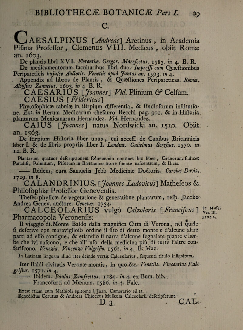 C. C A E S A L PIN U S [ Andreas} Aretinus , in Academia: Pifana ProfefTor , Clementis VIIL Medicus , obiit Roma? an. 1603. De plantis libri XVI. Florentia. Gregor. Marefcotus. 1583. in 4. B. R. De medicamentorum facultatibus libri duo. JmpreJJi cum Queeftionibus Peripateticis hujufce AuBoris. Vcnetiis apud Juntas an. 1593. in 4. . Appendix ad libros de Plantis , & Qusefliones Peripateticas. Roma. Aloyjius Zannetus. 1603. in 4. B. R. CAESARIUS [Joannes] Vid. Plinium & Celfum.. CAESIUS [Fridericus] Phytofophicae tabulae in, flirpium differentia, & fludioforum inftitutio- ne. Ext. in Rerum Medicarum thefauro Recchi pag. 901. & in Hiftoria plantarum Mexicanarum Hernandez. Vid. Hernandez, CAIUS [Joannes] natus Nordwicki an., 15:10. Obiit an. 1563. De fHrpium Hiftoria liber unus * cui acceff. de Ganibus Britannicis liberi. & de libris propriis liber L Londini. Guliclmus Serefius. 15 70. in 12. B. R. Plantarum quatuor defcriptionem foiummoda continet hic liber , Granorum, fcilicet Paradifi, Palmitum, Pilorum-in Britannico litore fponte nafcentium, & Ilicis. - Ibidem, cura Samuelis Jebb Medicinae Do&oris. Car olus Davis. 1729. in 8. CALANDRINIUS[Joannes. Jjudovicus~\ Mathefeos <$£ Philofophke Profeffor Genevenfis. Thefes phyficae de vegetatione & generatione plantarum, refp. Jacobo' Andrea Genev. auftore. Geneva. 1734. CALCEOLARIUS vulgo Calzolarls. [ Francifc us ] Pharmacopola-Veronenfis; e II viaggio di.Monte Baldo dalla magnifica Citta di Verona, nel quale Ii defcrive con maravigliofo ordine il lito di detto monte e d’alcune altre parti.ad eflo contigue, & etiandio fi narra d’alcune fegnalate piante eher- be che ivi nafcono, e che ali’ ufo della medicina piu ditutte Taltre con- ferifcono. Venezia. Vincenzo Valgrijio. 1566. in 4. B.' Maz. In Latinam linguam illud iter deinde vertit Calceolarius > Jequenti titulo infignitum. Iter Baldi civitatis Veronae montis, in quo &c. Venenis. Vincentius Vah grijius. 1571. in 4. - Ibidem. Paulus Zamfrettus. 1584. in 4. exBum. bib. - Francofurti ad Moenum. 1586. in 4. Falc. Extat etiam cum Mathioli epitome a Joan. Camerario edita. . Benedidus Cerutus & Andreas Chioccus Mufaeum Calceolarii defcripferunt. D 3 • CAL- Sc. MofTei Ver. 111. parte 2.. «