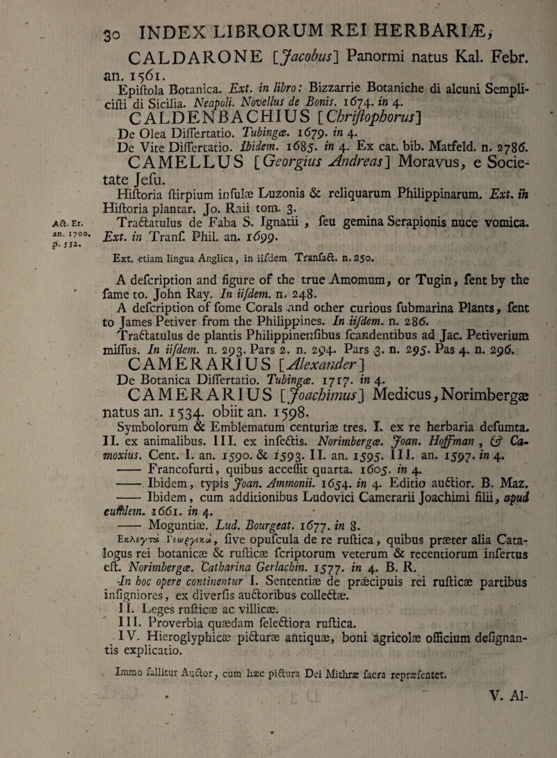 A&- Er. an.1700. p- ssz. 30 INDEX LIBRORUM REI HERBARIiE> CALDARONE [Jacobus] Panormi natus Kal. Febr. an. 1561. Epiflola Botanica. Ext. in libro: Bizzarrie Botaniche di alcuni Sempli- cifli di Sicilia. Neapoli. Novellus de Bonis. 1674. in 4. CALDENBACHIUS [ Chrijlophorus] De Olea Diflertatio. Tubingce. 1679. in 4. De Vite DifTertatio. ibidem. 1685- in 4. Ex cat. bib. Matfeld. n. 2786. CAMELLUS [Georgius Andre as} Moravus, e Socie- tate Jefu. Hiftoria ftirpium infulse Luzonis & reliquarum Philippinarum. Ext. m Hiftoria plantar. Jo. R.aii tora. 3. Trattatulus de Faba S. Ignatii , feu gemina Serapionis nuce vomica. Ext. in Tranf. Phil. an. 1699. Ext. etiam lingua Anglica, in ii/dem Tranfaft. n. 25o. A defcription and figure of the true Amomum, or Tugin, fent by the fame to. John Ray. In iifdem. n. 248. A defcription of fome Corals And other curious fubmarina Plants, fent to James Petiver from the Philippines. In iifdem. n. 286. Trattatulus de plantis Philippinenfibus fcandentibus ad Jac. Petiverium miffus. In iifdem. n. 293. Pars 2. n. 294. Pars 3. n. 295. Pas 4. n. 296. CAMERARIUS [Alexander'] De Botanica DifTertatio. Tubingce. 1717. in 4. CAMERARIUS [JoachimusJ Medicus,Norimbergse natus an. 1534. obiit an. 1598. Symbolorum & Emblematum centuriae tres. I. ex re herbaria defumta. II. ex animalibus. III. ex infettis. Norimbergce. Joan. Hoffman , £5? Ca- moxius. Cent. I. an. 1590. & 1593. II. an. 1595. III. an. 1597. in 4. - Francofurti, quibus accedit quarta. 1605. in 4. - Ibidem, typis Joan. Ammonii. 1654. in 4. Editio audlior. B. Maz. - Ibidem, cum additionibus Ludovici Camerarii Joachimi filii, apud cuftdcm. 1661. in 4. - Moguntiae. Lud. Bourgeat. 1677. in 8. EaMyra Tioo(>y.Kul, five opufcula de re ruflica, quibus praeter alia Cata¬ logus rei botanicae & ruflicae fcriptorum veterum & recentiorum infertus efl. Norimbergce. 'Catharina Gerlachin. 1577. in 4* P- B. -In hoc opere continentur I. Sententiae de praecipuis rei ruflicae partibus infigniores, ex diverfis audloribus colledtae. II. Leges ruflicae ac villicae. III. Proverbia quaedam feledtiora ruflica. IV. Hieroglyphicae pidlurae antiquae, boni agricolae officium defignan- tis explicatio. Immo fallitur Au&or, cum haec piftura Dei Mithra: facra repraefentet.