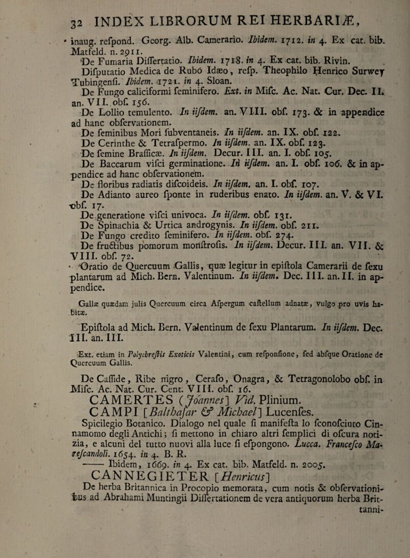 • inaug. refpond. Gcorg. Alb. Camerario. Ibidem. 1712. in 4. Ex cat. bib. Matfeld. n. 2911. *De Fumaria Diflertatio. Ibidem. 1718. in 4. Ex cat. bib. Rivin. Difputatio Medica de Rubo Idaeo, refp. Theophilo Henrico Surwey Tubingenfi. Ibidem. -.1721. in 4. Sloan. De Fungo caliciformi feminifero. Ext. in Mifc. Ac. Nat. Cur. Dec. II* an. VII. obf. 156. De Lollio temulento. In iifdem. an. VIII. obf. 173. & in appendice ad hanc obfervationem. De feminibus Mori fubventaneis. In iifdem. an. IX. obf. 122. De Cerinthe & Tetrafpermo. In iifdem. an. IX. obf. 123. De femine Bralficae. In iifdem. Decur. III. an. I. obf 105. De Baccarum vifci germinatione. In iifdem. an. I. obf. 106. & in ap¬ pendice ad hanc obfervationem. De floribus radiatis difcoideis. In iifdem. an. I. obf. 107. De Adianto aureo fponte in ruderibus enato. In iifdem. an. V. & VI. t?bf 17. De generatione vifci univoca. In iifdem. obf 131. De Spinachia & Urtica androgynis. In iifdem. obf 211, De Fungo credito feminifero. In iifdem. obf. 274. De frudibus pomorum mortftrofis. In iifdem. Decur. III. an. VII. & VIII. obf. 72. • ‘Oratio de Quercuum Gallis, quae legitur in epiftola Camerarii de fexu plantarum ad Mich. Bcrn. Valentinum. In iifdem, Dec. III. an. II. in ap¬ pendice. Gallae quaedam julis Quercuum circa Afpergum caftellum adnatae, vulgo .pro uvis ha- bicao. Epiftola ad Midi. Bern. Valentinum de fexu Plantarum. In iifdem. Dec. III. an. III. ■Ext. etiam in PolycbreJHs Exoticis Valentini, cum refponfione, fed abfque Oratione de Quercuum Gallis. DeCaffide, Ribe nigro, Cerafo, Onagra, & Tetragonolobo obf in Mifc. Ac. Nat. Cur. Cent. VII I. obf 16. CAMERTES(J oannes~\ Vid. Plinium. CAMPI [ Balthafar & Michael ] Lucenfes. Spicilegio Botanico. Dialogo nel quale fi manifefta lo fconofciuto Cin¬ namomo degli Antichi; fi mettono in chiaro altri femplici di ofcura noti- zia, e alcuni dei tutto nuovi alia luce fi efpongono. Lucca. Francefco Ma« Tejcandoli. 1654. in 4. B. R. --Ibidem, 1669. in 4. Ex cat. bib. Matfeld. n. 2005. C A N N E GIE T E R [ Henricus ] De herba Britannica in Procopio memorata, cum notis & obfervationi- bus ad Abrahami Muntingii Diflertationem de vera antiquorum herba Brit- tanni-