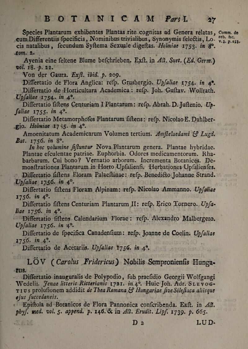 Species Plantarum exhibentes Plantas rite, cognitas ad Genera relatas, cum Differentiis fpecificis, Nominibus trivialibus. Synonymis fele&is, Lo¬ cis natalibus, fecundum Syftema Sexuale digeftas. Holmiae 1753. in 8°. .tom. 2. Ayenia eine feltene Blume befchrieben. Exd. ip Att. Suet. (Ed. Germ.) vol. 18. -p. 22. Von der Gaura. Exft. ibid. p. 209. Differtatio de Flora Anglica: refp. Grusbergio. Upfaliae 1754. in 4*. Differtatio de Horticultura Academica: refp. Joh. Gudav. Wollrath. Upfaliae 1754. in 40. Differtatio fidens Centuriam I Plantarum: refp. Abrah.D. Judenio. U.p- Jaliae 1755. in 40. Differtatio Metamorphofes Plantarum fiffens: refp. Nicolao E. Dahlber- gio. Holmiae 17 55. in 40. Amoenitatum Academicarum Volumen tertium. Amftelaedami & Lugd. Bat. 1756. in 8°. In hoc volumine fiftuntur Nova Plantarum genera. Plantae hybridae. Plantae efculentae patriae. Euphorbia. Odores medicamentorum. liha- barbarum. Cui bono? Vernatio arborum. Incrementa Botanices. De- mondrationes Plantarum in Horto Upfalienfi. Herbationes Upfalienfes. Differtatio fidens Floram Palaedinae: refp. Benedi&o Johanne Strand. Upfaliae 1756. in 40. Differtatio fidens Floram Alpinam: refp. Nicolao Ammanno. Upfaliae 1756. in 40. Differtatio fidens Centuriam Plantarum II: refp. Erico Tornero. Upfa¬ liae 1756. in 40. Differtatio fidens Calendarium Florae: refp. Alexandro Malbergero. Upfaliae 1756. in 40. Differtatio de fpecifica Canadenfium; refp. Joanne de Coelin. Upfaliae 1756. in 40. Differtatio de Acetariis. Upfaliae 1756. in 4*. • • LOV (Carolus Fridericus) Nobilis Sempronienfls Hunga- rus. Differtatio inauguralis de Polypodio, fub praefidio Georgii Wolfgangi Wedelii. Jenae litteris Ritterianis 1721. in 40. Huic Joh. Adr. Slevog- tius prolufionem addidit de TheaRomana &HungariaefiveSilefeaca ahisque ejus fucccdaneis. ' Epidola ad Botanicos de Flora Pannonica confcribenda. Exd. in Alt. pbyf med. vol. 5. append. p. i\6. Si in Alt. Erudit. Lipf 1739. p. 665. D 2 LU D° Comm. <Se reb. &c. v.3. P-2SS.