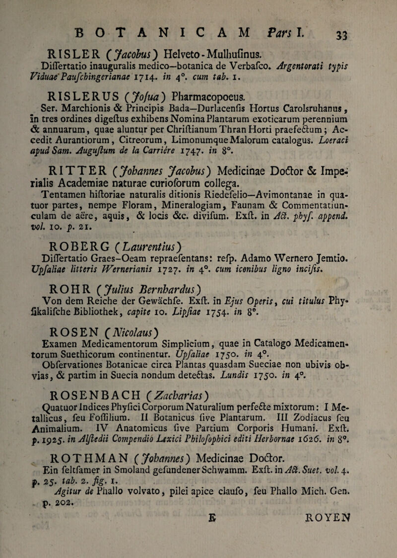 B O T A N I C A M Pars I. RISLER ( Jacobus) Helveto - Mulhufinus. Diflertatio inauguralis medico—botanica de Verbafco. Argentorati typis Viduae' Paufchingerianae 1714. i» 40. cum tab. 1. RISLERUS (Jofua) Pharmacopoeus. Ser. Marchionis & Principis Bada—Durlacenfis Hortus Carolsruhanus, in tres ordines digeflus exhibens Nomina Plantarum exoticarum perennium & annuarum, quae aluntur per Chriftianum Thran Horti praefe&um; Ac¬ cedit Aurantiorum , Citreorum, LimonumqueMalorum catalogus. Loeraci apud Sam. Augujlum de la Carriere 1747. in 8°. RITTER (Johannes Jacobus') Medicinae Do&or & Impe¬ rialis Academiae naturae curioforum collega. Tentamen hiftoriae naturalis ditionis Riedefelio—Avimontanae in qua- tuor partes, nempe Floram, Mineralogiam, Faunam & Commentatiun- culam de aere, aquis, & locis &c. divifum. Exft. in A&, phyf. append. vol. 10. p. 21. ROBERG (Laurentius) Diflertatio Graes-Oeam repraefentans: refp. Adamo Wernero Jemtio. Upfaliae litteris Wernerianis 1727. in 40. cum iconibus ligno incifis. ROHR ( Julius Bernbardus) Von dem Reiche der Gewachfe. Exii, in Ejus Operis, cui titulus Phy- fikalifche Bibliothek, capite 10. Lipfiae 1754. in 8°. ROSEN (Nicolaus) Examen Medicamentorum Simplicium, quae in Catalogo Medicamen¬ torum Suethicorum continentur. Upf aliae 1750. in 40. Obfervationes Botanicae circa Plantas quasdam Sueciae non ubivis ob¬ vias , & partim in Suecia nondum dete£las. Lundis 1750. in 40. ROSENBACH (Zacharias) Quatuor Indices Phyfici Corporum Naturalium pcrfe&e mixtorum: I Me¬ tallicus, feu Foffilium. II Botanicus live Plantarum. III Zodiacus feu Animalium. IV Anatomicus five Partium Corporis Humani. Exft. p. 1925. in Aljledii Compendio Lexici Philofophici editi Herbornae 1626. in 8°. ROTHMAN (Johannes) Medicinae Do&or. Ein feltfamer in Smoland gefundenerSchwamm. Exft. in Att. Suet. vol. 4. p. 25. tab. 2. fig. 1. Agitur de Phallo volvato, pilei apice claufo, feu Phallo Mich. Gen. p. 202. E ROYEN