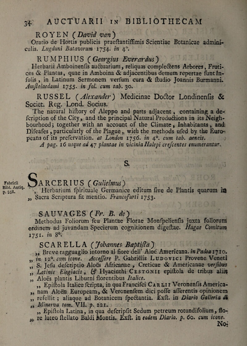 ROYEN (David van) Oratio de Hortis publicis praeftantiffimis Scientiae Botanicae admini¬ culis. Lugduni Batavorum 1754. in 40. R U M P HIU S ( Georgim Ev er ardus) Herbarii Amboinenfis au&uarium, reliquas complectens Arbores, Fruti¬ ces & Plantas, quae in Amboina & adjacentibus demum repertae funtin¬ fulis , in Latinum Sermonem verfum cura & ftudio Joannis Burmanni. Jmfielaedami 1755. in fol. cum tab. 30. RUSSEL (Alexander) Medicinae Do&or Londinenfis & Societ. Reg. Lond. Socius. The natural hiftory of Aleppo and parts adjacent, containing a de- fcription of the City, and the principal Natural Produ&ions in its Neigh- bourhood; together with an account of the Climate, Inhabitants, and Difeafes, particularly of the Plague, with the methods ufed by the Euro- peans of its prefervation. at London 1756. in 40. cum tab. aeneis. A pag. 16 usque ad 47 plantae in vicinia Halepi crefcentes enumerantur* S. / .. . . ^||»J Fabricii . SaRCERIUS CGulietmus) p.lb358tnnq* Herbarium fpirituale Germanice editum five de Plantis quarum i& ,, Sacra Scrjptura fit mentio. Francofurti 1753. SAUVAGES (Fr. B. de') Methodus Foliorum feu Plantae Florae Monfpelienfis juxta foliorum ordinem' ad juvandam Specierum cognitionem digeftae. Hagae Comitum 1751. in 8°. SCARELLA (Johannes BaptiflaJ ,, Breve ragguaglio intorno al fiore dell’ Aloe Americana. mPadoaiyio, „ in 120. cum icone. AcceJJere P. Gabrielis Ludovici Provene Veneti „ S. Jefu defcriptio Aloes Africanae , Creticae & Americanae verfibm „ Latinis Elegiacis, fi? Hyacinthi Ce s toni i epiflola de tribus aliis „ Aloes plantis Liburni florentibus Italice. „ Epiftola Italice fcripta, in quaFrancifci Carlii Veronenfis America- „ nam Aloen Europeam, & Veronenfem dici pofle afferentis opinionem „ refellit ; aliaque ad Botanicem fpectantia. Exft. in Diario Galleria di „ Minerva tom. VII. p. 221* , „ Epiflola Latina, in qua defcripflt Sedum petreum rotundifolium, flo- re luteo flellato Baldi Montis. Exit, in eodem Diario, p. 60. cum icone. Noi