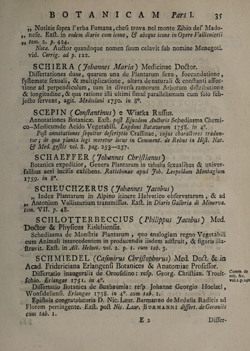 Notiziefopra l’erba Fumana,chefi trova nel monte Zibio dei’ Mado- 5, nefe. Exft. in eodem diario cum icone, & absque icone in Opere Vallisnieru ,, tom. 2. p. 424. Nota. Auftor quandoque nomen fuum celavit fub nomine Menegoti. vid. Corrig. ad p. 122. S CHI ER A (Johannes Maria) Medicinae Do&or. Differtationes duae, quarum una de Plantarum fexu , foecundatione, fyftemate fexuali, & multiplicatione, altera denaturali & conflanti affec¬ tione ad perpendiculum, tum in diverfa ramorum Arborum diflributione & longitudine ,& qua ratione illi ultimi fimul parallelismum cum folo fub- je6lo fervent, agit. Mediolani 1750. in 8°. SCEPIN (Conflantinus) e Wiatka Ruffus. Annotationes Botanicse. Exff. poft Ejusdem Auttoris Schediasma Chemi- co-Medicumde Acido Vegetabili. Lugduni Batavorum 1758. in 4 Boji annotationes J'equitur defcriptio Craffinae, cujus charafteres tradun¬ tur; de qua planta legi meretur locus in Comment. de Rebus in Hiji. Nat. & Med. gejiis vol. 8. pag. 253—257. SCHAEFFER (Johannes Chrijlianus) Botanica expeditior, Genera Plantarum in tabulis fexualibus & univer- falibus aeri incilis exhibens. Ratisbonae apud Joh. Leopoldum Montagium 1759. in 8°. SCHEUCHZERUS (Johannes Jacobus) „ Index Plantarum in Alpino itinere Helvetico obfervatarum , & ad „ Antonium Vallisnerium transmiffus. Exft. in Diario Galleria di Minerva, tom. VII. p. 48. SCPILOTTERBECCIUS (Philippus Jacobus) Med. Do&or & Phylleus Eislebienfis. Schediasma de Monftris Plantarum , quo analogiam regno Vegetabili cum Animali intercedentem in producendis iisdem adftruit, & figuris illu- jftravit. Exft. in Att. Hebet, vol. 2. p. 1. cum tab. 3. SCHMIEDEL (Cafimirus Chriftophorus) Med. Do£h & in Acad. Fridericiana Erlangenfi Botanices & Anatomiae Profeftor. Differtatio inauguralis de Oreofelino: refp. Georg. Chriftian. Troelt- fchio. Erlangae 1751. in 40. Differtatio Botanica de Buxbaumia: refp Johanne Georgio Hoelzel, Wonfidelienfi. Erlangae 1758. in 40. cum tab. 1. Epiftola congratulatoria D. Nic. Laur. Burmanno deMedulla Radicis ad Florem pertingente. Exft. poft Nic. Laur. Bu&manni dijjert. de Geraniis cum tab. 1. E 2 Comm de reb. &c. Tol.i.p.244 Differ-