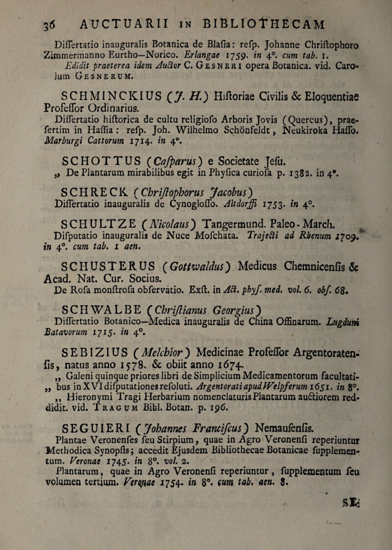 Diflertatio inauguralis Botanica de Blafia: refp. Johanne Chriftophoro Zimmermanno Eurtho—Norico. Erlangae 1759. in 40. cum tab. 1. Edidit praeterea idem Auftvr C. Gesneri opera Botanica, vid. Caro- ium Gesnerum. SCHMINCKIUS (J. H.) Hiftoriae Civilis & Eloquentiae ProfefTor Ordinarius. Diflertatio hiftorica de cultu religiofo Arboris Jovis (Quercus), prae- fertim in Haflia : refp. Joh. Wilhelmo Schonfeldt, Neukiroka HafTo» Marburgi Cattorum 1714. in 40. SCHOTTUS (Cafparus) e Societate Jefu. ,> De Plantarum mirabilibus egit in Phyfica curiofa p. 1382. in 4*. SCHRECK ( Chriflophorus Jacobus) Diflertatio inauguralis de CynoglofTo. Altdorffi 1753. m 40. SCHULTZE (Nicolaus) Tangermund. Paleo-Marcii. ^ Difputatio inauguralis de Nuce Mofchata. Trajefti ad Rhenum 1709/ in 40. cum tab. 1 aen. SCHUSTERUS (Gottwaldus) Medicus Chemnicenfis & Acad. Nat. Cur. Socius. De Rofa monflrofa obfervatio. Exft. in AEl. phy/, med. vol. 6. obf. 680 SCHWALBE (Chrijlianus Georgius) Diflertatio Botanico—Medica inauguralis de China OfBnarum. Lugduni Batavorum 1715. in 40. S E BIZIU S ( Mekhior ) Medicinae ProfefTor Argentoraten- fis, natus anno 1578. & obiit anno 1674.. „ Galeni quinque priores libri de Simplicium Medicamentorum facultati- „ bus inXVIdifputationesrefoluti. Argentorati apudIVelpf erum 1651. in 8°. ,, Hieronymi Tragi Herbarium nomenclaturis Plantarum au6liorem red¬ didit. vid. Tragum Bibi. Botan. p. 196. SEGUIERI ( Jobarmes Francifcus) Nemaufenfls. Plantae Veronenfes feu Stirpium, quae in Agro Veronenfi reperiuntur Methodica Synopfis; accedit Ejusdem Bibliothecae Botanicae fupplemen- tum. Veronae 1745. in 8°. vol. 2. Plantarum, quae in Agro Veronenfi reperiuntur, fupplementum feu volumen tertium. Vergme 1754* in 8°. sum tab. aen. 8.