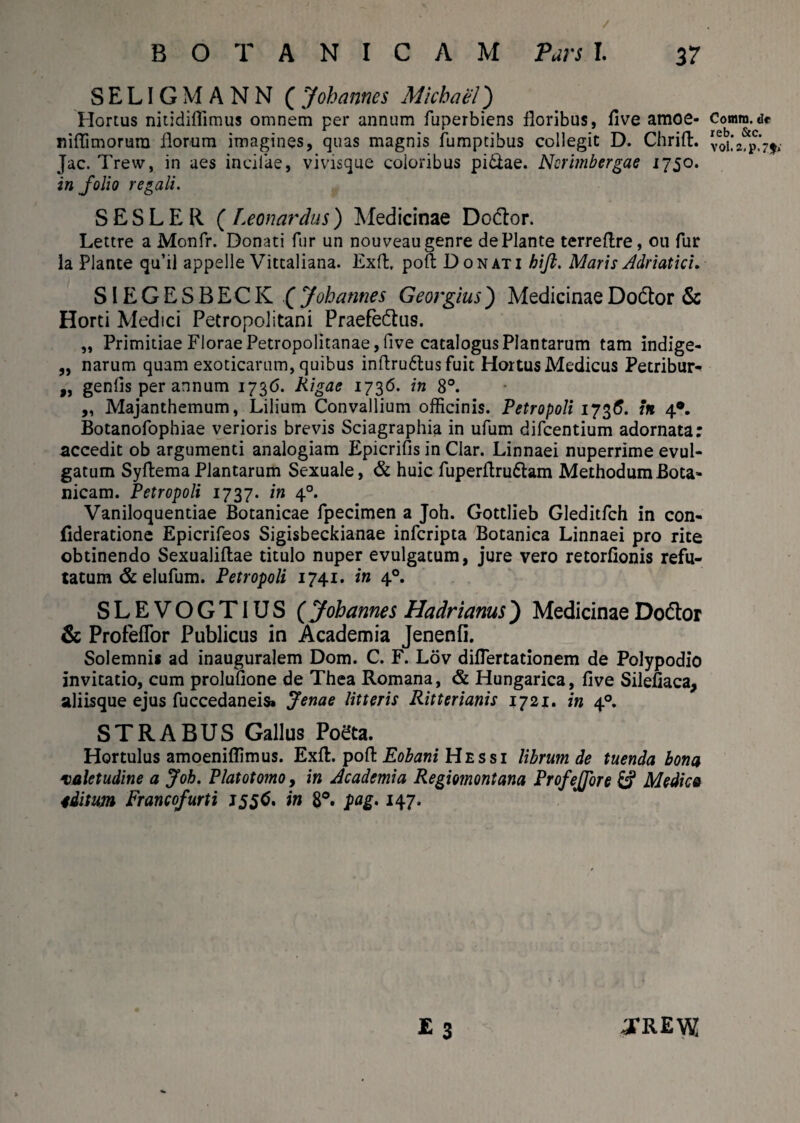 SELIGMANN ( Johannes Micbael) Horius nitidiflimus omnem per annum fuperbiens floribus, five amoe- niflimorura florum imagines, quas magnis fumptibus collegit D. Chrift. Jac. Trew, in aes inciiae, vivisque coloribus pi&ae. Nerimbergae i750. in folio regali. S E S L E R ( Leonardus) Medicinae Do&or. Lettre a Monfr. Donati fur un nouveaugenre de Piante terreftre, 011 fur la Piante qu’il appelle Vittaliana. Exft, poft Donati hift. Maris Adriatici. SIEGESBECK ( Johannes Georgius) Medicinae Dodtor & Horti Medici Petropolitani Praefe&us. „ Primitiae Florae Petropolitanae,five catalogus Plantarum tam indige- „ narum quam exoticarum, quibus inflru6lus fuit Hortus Medicus Petribm> ,, geniis per annum 1736. Riga e 173 6. in 8°. „ Majanthemum, Lilium Convallium officinis. Petropoli 1736. in 40. Botanofophiae verioris brevis Sciagraphia in ufum difcentium adornata; accedit ob argumenti analogiam Epicrifis in Clar. Linnaei nuperrime evul¬ gatum SyftemaPlantarum Sexuale, & huic fuperftru&am MethodumBota- nicam. Petropoli 1737. in 40. Vaniloquentiae Botanicae fpecimen a Joh. Gottlieb Gleditfch in con- (ideratione Epicrifeos Sigisbeckianae infcripta Botanica Linnaei pro rite obtinendo Sexualiftae titulo nuper evulgatum, jure vero retorfionis refu¬ tatum & elufum. Petropoli 1741. in 40. SLEVOGTIUS (Johannes Hadrianus) Medicinae Doceor & ProfefTor Publicus in Academia Jenenfi. Solemni* ad inauguralem Dom. C. F. Lov diflertationem de Polypodio invitatio, cum prolufione de Thea Romana, & Hungarica, five Silefiaca, aliisque ejus fuccedaneis» Jenae litteris Ritterianis 172X. in 40. STRABUS Gallus Poeta. Hortulus amoeniflimus. Exft. poft Eobani H e s s i librum de tuenda bona valetudine a Joh. Platotomo, in Academia Regiomontana Profeffore & Medica 4ditum Francofurti J556. in 8°. pag. 147. E 3 0*REW Cornm. de reb. &c. V0i.2,p.7$>