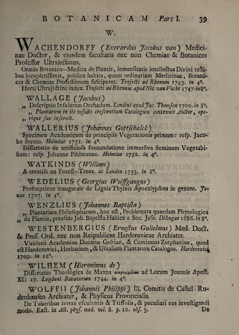 W. WACHENDORFF (Everardus Jacobus van) Medici¬ nae Do&or, & ejusdem facultatis nec non Chemiae & Botanices ProfdTor Ultrajeftinus. Oratio Botanico—Medica de Plantis, inmenfitatis intelledfus Divini tefli- bus locupletiffimis, publice habita, quum ordinariam Medicinae, Botani¬ ces & Chemiae Profeffionem fufeiperet. Trajetti ad Rhenum 1743. in 40. Plorti Ultrajeftini index. Trajettt adRhenum apudNic. vanVucht 1747.^8°» WALL AGE (Jacobus) „ Defcriptio Infularum Orchadum. Londini apudjac. Thomfon 1700. in 8°. ,, Plantarum in iis infulis crefcentium Catalogum contexuit Audior > ope- y, rique fuo inferuit. WALLERIUS (Johannes Gottfchalck) Specimen Academicum de principiis Vegetationis primum: refp. Jaco- bo Stenio. Holmiae 1751. in 40. Differtatio de artificiofa foecundatione immerfiva Seminum Vegetabi¬ lium: refp. Johanne Pihlmanno. Holmiae 1752. in 40. WATK1NDS (William) A treatife on Forefl-Trees. at London 1753. in 8°. W E D E LIU S C Georgius Woljfgangus) Proempticon inaugurale de Lignis Thyinis Apocalypfeos in genere. Je» nae 1707. in 40. WENZL1US (Johannes Baptifla) ,, Plantarium Philofophicum, hoc eft, Problemata quaedam Phytologica }} de Plantis, praefidejoh. Baptifla Halden e Soc. Jefu. Dilingae i6S6.in^°a WESTENBERGIUS (Ei*neflus Gulielmus) Med. D06L & Prof Ord. nec non Reipublicae Harderovicae Archiater. Viridarii Academiae Ducatus Gelriae, & Comitatus Zutphaniae, quod eft Harderovici, Herbarium, & Ufualium Plantarum Catalogus. Plarderovic| 1709. in 120. ' WILHEM (Rieroninms de) Differtatio Theologica de Manna xsxpyujuevcM ad Locum Joannis Apofh XI: 17. Lugduni Batavorum 1744. in 40. WOLFF11 (Johannis Philippi) 111. Comitis de Caftel-Ru- denhaufen Archiater, & Phyficus Provincialis. De Tuberibus terrae efculentis &TrifFolis,& peculiari eos invefligandt modo. Exfl. in Adi. phyf. med. vol. 8. p. 12. ohf 3. De