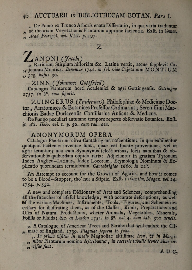4-0 AUCTUARII in BIBLIOTHECAM BOTAN. Pars I. „ De Pomo ex Trunco Arboris enato Diflertatio, in qua varia traduntur „ ad theoriam Vegetationis Plantarum apprime facientia. Exft. in Comm, „ Acad. Petropol. vol. VIII. p. 197. 2. 2^A NONI (>«<&/) _ ,, Rariorum Stirpium hiftoriam &c. Latine vertit, atque fupplevit Ca- „ jetanus Montius. Bononiae 1742. in fol. vide Cajetanum MONTIUM ,, pag. hujus 30. ZINN (Jobannes Gottfried) Catalogus Plantarum horti Academici & agri Gottingenfis. Gottingae 1757. in 8°. cum figuris. Z UIN G E R U S (Fridericus) Philofophiae & Medicinae Doc- tor, Anatomices & Botanices Profeflor Ordinarius; Sereniflimi Mar- chionis Badae Durlacenfis Confiliarius Aulicus & Medicus. De Fungo peculiari autumno tempore reperto obfervatio Botanica. Exft. in Adi. Helv. vol. 1. p. 50. cum tab. aen. ANONYMORUM OPERA Catalogus Plantarum circa Cantabrigiam nafcentiam; in quo exhibentur quotquot hactenus inventae funt, quae vel fponte proveniunt, vel in agris feruntur; una cum Synonymis fele£tioribus, locis natalibus & ob- fervationibus quibusdam oppido raris: Adjiciuntur in gratiam Tyronum Index Anglico—Latinus, Index Locorum, Etymologia Nominum & Ex¬ plicatio quorundam terminorum. Cantabrigiae 1660. in 120. An Attempt to account for the Growth of Agaric, and how it comes to be a Blood—Stopper, tho’ not a Stiptic. Exft. in Gentlm. Magaz. vol. 24. J754- P• 550* A new and complete Di&ionary of Arts and Sciences, comprehending ali the Branches of ufeful knowledge, with accurate defcriptions, as well i>f the variousMachines, Inftruments, Tools, Figures, and Schemes ne- cellary for illuftrating them, as ofthe Clafles, Kinds, Preparations and Ufes of Natural Produ6lions, wheter Animals, Vegetables, Minerals, F-oflils orFluids; &c. at London 1754. in 8°. vol. 4. cum tab. 300 aeneis. „ A Catalogue of American Trees and Shrubs that will endure the C1T „ mate of England. 1739. Plagulae feptem in folio. „ In prima vijitur in medio Magnoliae altifTimae Icon, & in Margis ,, nibus Plantarum nomina defcribuntur, in caeteris tabulis icones aliae in- a dfue funt. AU Ck