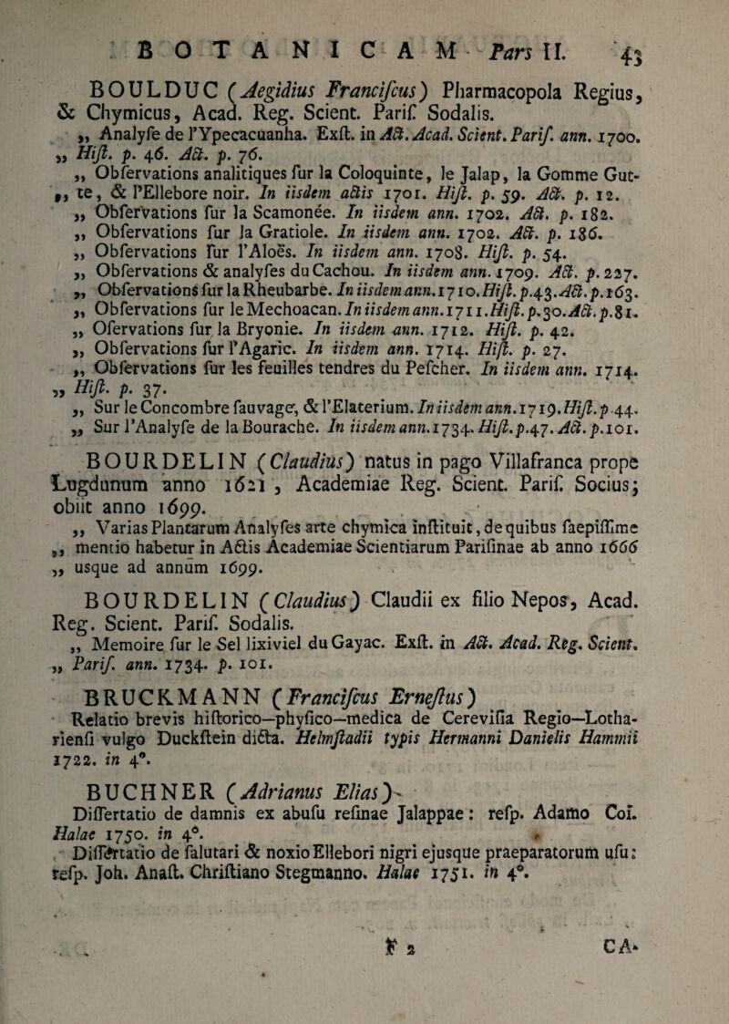 BOULDUC (Aegidius Francifcus) Pharmacopola Regius, & Chymicus, Acad. Reg. Scient. ParifT Sodalis. „ Analyfe de 1’Ypecacuanha. Exft. in Aft. Acad. Scient. Parif. ann. 1700. „ Hijl. p. 46. Aci* p. 76. „ Obfervations analitiques fur la Coloquinte, le Jalap, la Gomme Gut- $J te, & 1’Ellebore noir. In iisdem altis 1701. Hijl. p. 59. A£t. p. 12. „ Obfervations fur la Scamonee. In iisdem ann. 1702. Att. p. 182. ,, Obfervations fur la Gratiole. In iisdem ann. 1702. Alt. p. 186. „ Obfervations fur l’Aloes. In iisdem ann. 1708. Hijl. p. 54. ,, Obfervations & analyfes duCachou. In iisdem ann. 1709. Alt. p. 227. ,, Obfervations fur la Rheubarbe. In iisdem ann. 1710. Hijl. p.^.Att. p.i6$. „ Obfervations fur \eMec\\o<iC2in. Iniisdemann.1711.Hijl. p.^o.ACt.p.%1* „ Ofervations fur la Bryonie. In iisdem ann. 1712. Hijl. p. 42. ,, Obfervations fur TAgaric. In iisdem ann. 1714. Hijl. p. 27. „ Obfervations fur les feuilles tendres du Pefcher. In iisdem ann. 1714. Htjl. p. 37* „ Sur le Concombre fau vage’, & 1’EIaterium. In iisdem ann.i 719. Hijl. p .44. „ Sur 1'Analyfe de laBourache. In iisdem ann. 1734. Hijl. p.47. Ati. p. 101. BOURDELIN (Claudius) natus in pago Villafranca prope Lugdunum anno 1621 , Academiae Reg. Scient. Parif Socius; obiit anno 1699. . ,, Varias Plantarum Analyfes arte chymica inftituit, de quibus faepiflime ,, mentio habetur in A6lis Academiae Scientiarum Parifinae ab anno 1666 „ usque ad annum 1699. BOURDELIN (Claudius) Claudii ex filio Nepos, Acad. Reg. Scient. Parif. Sodalis. ,, Memoire fur le Sei lixiviel duGayac. Exll. in ASt. Acad. Reg. Scient. „ Parif. ann. 1734. p• 101. BRUCKMANN (Francifcus Ernejlus) Relatio brevis hiflorico—phy fico—medica de Cerevifia Regio—Lotha- rienfi vulgo Duckflein di<5la. Helmjladii typis Hermanni Danielis Hamtnii 1722. in 40. BUCHNER (Adrianus Eli as y Diflertatio de damnis ex abufu refmae Jalappae: refp. Adamo Coi. Halac 1750. in 4d. * Diflertatio de lalutari & noxio Ellebori nigri ejusque praeparatorum ufu: refp. Joh. Anali. Chrilliano Stegmanno. Halac 1751. in 4®. t 2 CA*