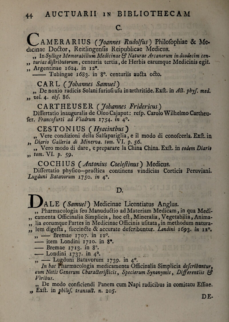 C. Camerarius (Joannes Rudolfus) Philofophiae & Me¬ dicinae Do&or, Reitlingenfis Reipublicae Medicus. „ In Sylloge Memorabilium Medicinae &? Naturae Arcanorum in duodecim cen- „ turiasdijlributorum, centuria tertia, de Herbis earumque Medicinis egit. ,, Argentinae 1624. in 12®. -- Tubingae 1683. in 8°. centuriis au£la ocio. CARL C Joh anne i Samue/) „ De noxio radicis Solani furiofi ufu in arthritide. Exfl. in Att. phyf. med. „ vol. 4. obf. 8 <5. C A RT H E U S E R ( Johannes Fridericus) Diflertatio inauguralis de OleoCajaput: refp. CaroloWilhelmoCartheu- fer. Francofurti ad Viadrum 1754. in 40* CESTONIUS (Hyacinthus) „ Vere condizioni della Salfapariglia, e il modo di conofcerla. Exfl. in „ Diario Galleria di Minerva, tom. VI. p. 56. „ Vero modo di dare, epreparare la China China. Exfl. in eodem Diario „ tom. VI. p. 59, COCHIUS { Antonius Coelejlinus) Medicus. Diflertatio phyfico—pra6lica continens vindicias Corticis Peruviani. Lugduni Batavorum 1750. in 40. D. Pale (SamueI') Medicinae Licentiatus Anglus. ,, Pharmacologia feu Manudu&io ad Materiam Medicam, in qua Medi- ,, camenta Officinalia Simplicia, hoc eft,Mineralia, Vegetabilia, Anima- „ lia eorumque Partes in Medicinae Officinis ufitata,in methodum natura- ,, lemdigefla, fuccin&e & accurate defcribuntur. Londini 1693. in n°, „ - Bremae 1707. in 120. - item Londini 1710. in 8*. - Bremae 1713. in 8°. -Londini 1737. in 40. „ - Lugduni Batavorum 1739. in 40. Jn hac Pharmacologia medicamenta Officinalia Simplicia defcribuntur, eum Notis Generum Charatterifticis, Specierum Synonymis, Differentiis & Viribus. „ De modo conficiendi Panem cum Napi radicibus in comitatu Effiae. „ Exfl. in philof. transabi, n. 205. DE-