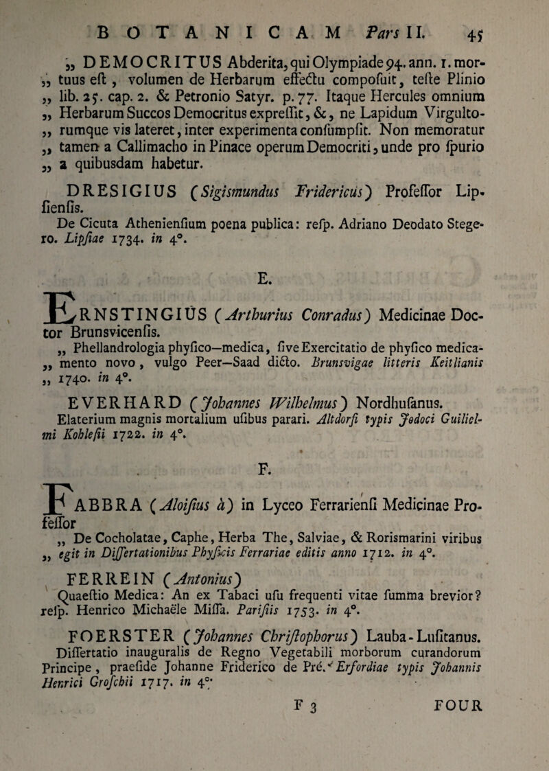 4* 35 DEMOCRITUS Abderita, qui Olympiade^, ann. r. mor- ,3 tuus eft , volumen de Herbarum effedtu compofuit, tefte Plinio „ lib. 2?. cap. 2. & Petronio Satyr. p. 77. Itaque Hercules omnium „ Herbarum Succos Democritus expreffit, & 3 ne Lapidum Virgulto- „ rumque vis lateret, inter experimenta confumpfit. Non memoratur 5> tamen a Callimacho inPinace operum Democriti 3 unde pro fpurio 33 a quibusdam habetur. DRESIGIUS (Sigismundus Fridericus) ProfelTor Lip. fienfis. De Cicuta Athenienfium poena publica: refp. Adriano Deodato Stege- ro. Lipfiae 1734. in 40. E. RNSTINGIUS ( Arthurius Conradus) Medicinae Doc- tor Brunsvicenfis. „ Phellandrologia phyfico—medica, fi ve Exercitatio de phyfico medica- „ mento novo , vulgo Peer—Saad di6to. Brunsvigae litteris Keitlianis „ 1740. in 40. EVERHARD (Johannes Wilhehnus) Nordhufanus. Elaterium magnis mortalium ufibus parari. Altdorfi typis Jodoci Guilicl- mi Koblefii 1722. in 40. F. ABBRA (Aloiftus a) in Lyceo Ferrarienfi Medicinae Pro- fellor „ De Cocholatae, Caphe, Herba The, Salviae, & Rorismarini viribus „ egit in Differtationibus Phyficis Ferrariae editis anno 1712. in 40. FER RE IN (Antonius) Quaeftio Medica: An ex Tabaci ufu frequenti vitae fumma brevior? relp. Henrico Michaele Mifla. Parifiis 1753. in 40. FOERSTER (Johannes Chriflopborus) Lauba-Lufitanus. Diflertatio inauguralis de Regno Vegetabili morborum curandorum Principe, praefide Johanne Friderico de Pr i A Er for diae typis Jobannis Henrici Grofcbii 1717. in 40; F 3 FOUR