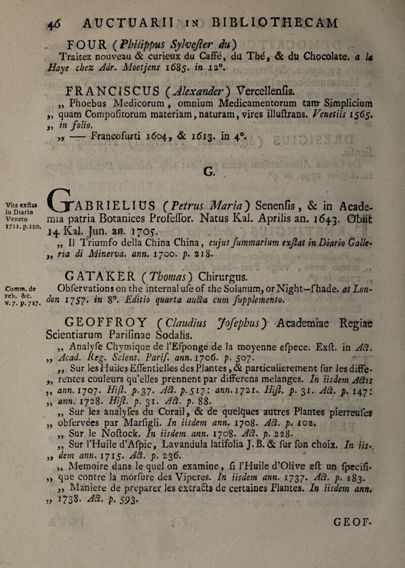 Vita exfta* in Diario Veneto S7U.p.I20. Comm. de reb. &c. v-7. P.717. 4 6 AUCTUARIIin BIBLIOTHECAM FOUR (Philippus Sylvefter du) Traitez nouveau & curieux da Caffe, da The, & du Chocolate. a U Haye chcz Adr. Moetjens 1685. in 120. FRANCISCUS (Alexander) Vercellenfk „ Phoebus Medicorum , omnium Medicamentorum tanr Simplicium „ quam Compofitorum materiam, naturam, vires illuftrans. Venetiis 1565. ,, in folio. „ — Francofurti 1604, & 1613. in 40. g. CjABRIELIOS (Petrus Maria) Senenfis, & in Acade¬ mia patria Bocanices Profeffor. Natus Kal. Aprilis an. 1643. Obiit J4 Kal. Jun. an. 170?. „ 11 Triumfo della China China, cujus fummarium exjlat in Diario Galle- ,, na di Minerva, ann. 1700. p. 218. G AT A K E R ( Thomas) Chirurgus. Obfervationson the internal ufeof the Solanum, orNight—fhade. at Lon- don 1757. in 8°. Editio quarta audta cum fupplemento. GEOFFROY (Claudius Jofephus) Academiae Regiae Scientiarum Parifinae Sodalis. „ Analyfe Chymique de 1’Efponge de la moyenne efpece. Exft. in Adi. ,, Ac ad. Reg. Scient. Parif. ann. 1706. p. 507. - • ,, Sur lesHuiles Efientielles des Plantes, & particulierement fur lesdiffe- „ rentes couleurs qu’elles prennentpar differens melanges. In iisdem Adtis ,, ann. 1707. Hift. p. 37. Adi. p. 517: ann. 1721. Hijl. p. 31. Adi. p. 147: ,, ann. 1728. Hijl. p. 31. Adt. p. 88. ,, Sur les analyfes du Corail, & de quelques autres Plantes pierreufes „ obfervees par Marfigli. In iisdem ann. 1708. Adt. p. 102. ,, Sur le Noftock. In iisdem ann. 1708. Adt. p. 228* ,, Sur 1’Huile d’Afpic, Lavandula latifolia J.B. & fur fon choix. In iis-. „ dem ann. 1715. Adt. p. 236. ,, Memoire dans le quel on examine, fi 1’Huile d’01ive eft un fpecifi- ,, que contre la morfure des Viperes. In iisdem ann. 1737. Adt. p. 183. „ Maniere de preparer les excra6ls de certaines Plantes. In iisdem ann. 5? 1738. Adt. p. 593. GEOF*