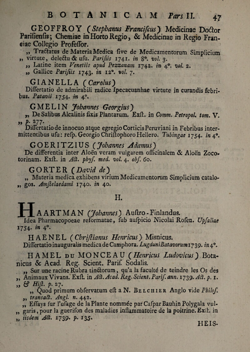 GEOFFROY (Stepbanus Francifcus) Medicinae Dodlor Parifienfis; Chemiae in Horto Regio, & Medicinae in Regio Fran¬ ci ae Collegio Profeflor. ,, Tra&atus de Materia Medica five de Medicamentorum Simplicium j, virtute, dele&u & ufu. Parifiis 1741. in 8°. twl. 3. „ Latine item Venetiis apud Pezzanam 1742. in 40. vol 2. ,, Gallice Parifiis 1743. in 120. vol. 7. GIANELLA (Carolus) Diflertatio de admirabili radice Ipecacuanhae virtute in curandis febri¬ bus. Patavii 1754. in 40. GMELIN J obarmes Georgius) ,, De Salibus Alcalinis fixis Plantarum. Exit, in Comm. Petropol tom. V. » p. 277. Diflertatio de innocuo atque egregio Corticis Peruviani in Febribus inter¬ mittentibus ufu: refp. Georgio ChriftophoroHellero. Tubingae 1754. in 40. GOERITZIUS (Jobarmes Edamus) De differentia inter Aloen veram vulgarem officinalem & Aloen Zoco- torinam. Exft. in Att. phy/, med. vol 4. obf. 60. GORTER QDavid de') „ Materia medica exhibens virium Medicamentorum Simplicium catalo- „ gos. Amfielaedami 1740. in 40. H. H AARTMAN (yobarmes) Auftro-Finlandus. Idea Pharmacopoeae reformatae, fub aulpicio Nicolai Rofen. Upfaliae 1754. in 40. HAENEL (Cbrijlianus Henricus) Misnicus. Diflertatio inauguralis medica de Camphora. Lugduni Batavorumiy 39. /«4°. HAMEL du MONCEAU (Henricus Ludovicus) Bota- nicus & Acad. Reg. Scient. Parifl Sodalis. ,, Sur une racine Rubra tin&orum, qu’a la faculte de teindre les Os des „ Animaux Vivans. Exft. in Att.Acad. Re g. Scient. Parif.ann. ii^.ASt.p. 1. „ &? Hi fi. p. 27. „ Quod primum obfervatum eft a N. Belciiier Anglo vid q Philo fi ,, transatt. Angi. n. 442. „ Eflays fur 1’ufage de la Piante nommde parCafparBauhinPolygala vul- „ garis, pour la guerifon des maladies inflammatoire de la poitrine. Exft. in „ iisdem Abi. 1739. p. 135« HEIS-