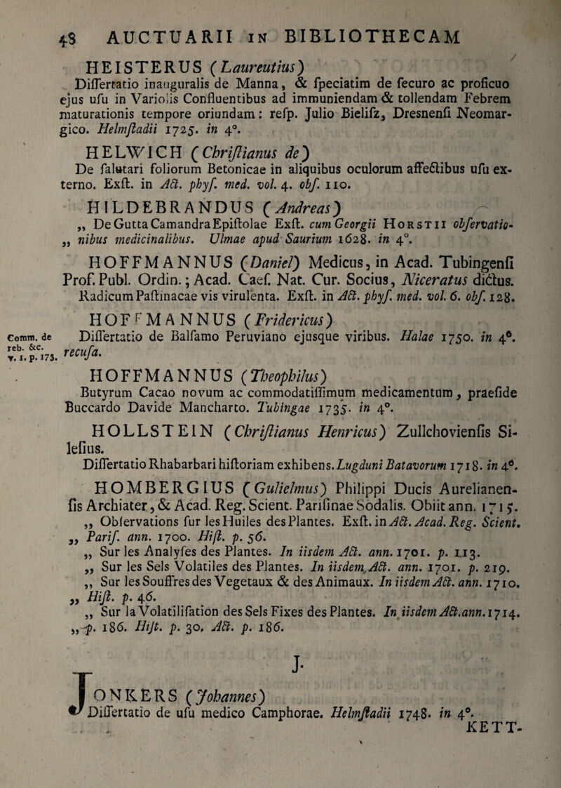 Corona, de reb. &c. V. i. P# 173. 4.3 AUCTU ARII in BIBLIOTHECAM HEISTERUS (Laurentius) Diflertatio inauguralis de Manna, & fpeciatim de fecuro ac proficuo ejus ufu in Varioiis Confluentibus ad immuniendam & tollendam Febrem maturationis cempore oriundam: refp. Julio Bielifz, Dresnenfi Neomar- gico. Helmfladii 1725. in 40. H E LWIC H ( Chrijlianus de ) De faltttari foliorum Betonicae in aliquibus oculorum affe&ibus ufu ex¬ terno. Exfl. in Abi. phyf. mcd. vol. 4. obf. 110. HILDEBRANDUS (Andreas) „ De Gutta CamandraEpiftolae Exfl:. cumGeorgii Horstii obfervatio- „ nibus medicinalibus. Ulmae apud Saurium 1628. in 40. HOFFMANNUS (Daniel) Medicus, in Acad. Tubingenfi Prof. Pubi. Ordin.; Acad. Caef. Nat. Cur. Socius, Niceratus didus. Radicum Paflinacae vis virulenta. Exfl. in Adi. phyf. med. vol. 6. obf. 128. HOFFMANNUS (Fridericus) Diflertatio de Balfamo Peruviano ejusque viribus. Halae 1750. in 40. recufa. HOFFMANNUS (Tbeophilus) Butyrum Cacao novum ac commodatiflimum medicamentum, praefide Buccardo Davide Mancharto. Tubingae 1735. in 40. HOLLSTE1N (Chrijlianus Henricus) Zullchovienfis Si- lefius. Diflertatio Rhabarbari hiftoriam exhibens.Lugduni Batavorum 1718. in 4d. HOMBERGIUS (Gulielmus) Philippi Ducis Aurelianen- fis Archiater, & Acad. Reg. Scient. Pariflnae Sodalis. Obiit ann. 1715:. ,, Oblervations furlesHuiles desPlantes. Exfl.inAdt. Acad.Reg. Scient. „ Parif ann. 1700. Hifl. p. 56. „ Sur les Analyfes des Plantes. In iisdem Adi. ann. 1701. p. 1.13. „ Sur les Sels Volatiles des Piantes. In iisdem.Adi. ann. 1701. p. 219. ,, Sur lesSouflresdes Vegetaux & desAnimaux. In iisdem Adi. ann. 1710. „ Hifl. p. 46. „ Sur la Volatilifation des Sels Fixes desPlantes. In iisdem Adi. ann.ijiq. „ f. 186. Ihjt. p. 30, Adi. p. 186. JJ- ONK.ERS (Joh ames) diflertatio de ufu medico Camphorae. Helmfladii 1748. in 40. . . KETT-