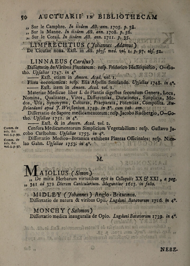 Comm. de reb. &c. Vol. 5. P-99* Comm. de reb. &c. vol. 5.p. 97. 50 AUCTUAB.II' ii? BIBLIOTHECAM % „ Sur le Camphre. In iisdem Alt. ann. 1705. p. 38. ,, Sur la Manne. In iisdem Aft. 'ann. 1708. p. 56. 4ft. ann. 1711. p.35. (Johames Adamui') Alt. pby/. med. vol. i* p. 97* obf. 52* ,, Sur le Corail. In iisdem * LIMPRECHTIUS De 'Cicutae hoia. Exft. iri' LINNAEUS (Carolus) ' ■ . DiiTartatit) deViribus Plantarum: refp. Friderico Haffelquiflio, O—Go- tho. Upfaliae 1747. in 40. r ^ ^ ; > r. ,r ^ -- Exit, etiam in Amoen. Acadfvoi. 1. Flora oeconomica: refp. Elia Afpelin Smolando. Upfaliae1748. in 4*.» .- Exft. item in Amoen. Acad. vol. 1. ’ ' Materiae Medicae liber I. de Plantis digeftus fecundum Genera, Loca, Nomina, Qualitates, Vires,, Differentias, Durationes, Simplicia, Mo¬ dos, tJfu, Synonyma, Culturas, Praeparata, Potentias, Compoflta. Xm- Jlelaedami apud J. JVetJlenium 1749. in 8°. cum tab. aen. ; DifTertatio de Sapore medicamentorum: refp. Jacobo Rudbergio, O—Go- tho. Upfaliae 1751. in 4*. -- Exft. & in Amoen. Acad. vol. 2. CenfuraMedicamentorum Simplicium Vegetabilium: refp. Guftavo Ja¬ cobo Carlbohm. Upfaliae 1753. in 40. DifTertatio Medico—Botanica exhibens Plantas Officinales: refp. Nico¬ lao Gahn. Upfaliae 1753* in 40. M. Z) 9 ATQLIU.B (Simon) „ De miris Herbarum virtutibus egif f» Colloquiis XX &? XXI , 4: pag. ,, 341 ad 372 Dierum Canicularium. Moguntiae 1615. i» folio. MI DDE Y ( Johannes) Anglo- Britannus. DifTertatio de natura & viribus Opiis Lugduni 4atavorum 1716. in 4®. MONCHY (Salomon) DifTertatio medica inauguralis de Opio. Lugduni Batavorum 1739- 4* t; 1 . J.. i OL * t. „ V; ■ i> NEBE-