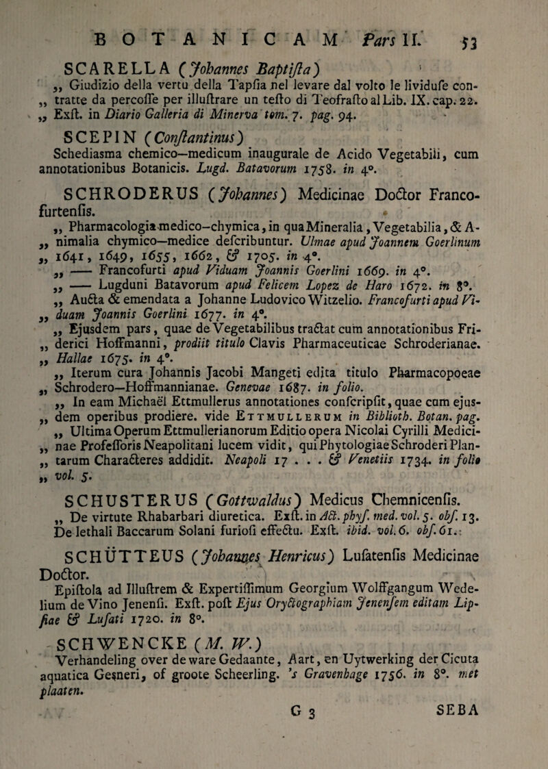 SCARELLA ( Johannes Baptifla) 5 „ Giudizio della vertu della Tapfia nel levare dal volto le lividufe con- „ tratte da percofle per illuflrare un tefto di TeofraftoalLib. IX.cap. 22. „ Exft. in Diario Galleria di Minerva tm. 7. pag. 94. SCEPIN ( Conflant inus) Schediasma chemico—medicum inaugurale de Acido Vegetabili, cum annotationibus Botanicis. Lugd. Batavorum 1758. in 40. SCHRODERUS (Johannes) Medicinae Do&or Franco- furtenfis. „ Pharmacologia>medico-chymica,in quaMineralia, Vegetabilia,& A- „ nimalia chymico—medice defcribuntur. Ulmae apud Joannem Goerlinum „ 1641, 1649, 1655, 1662, & 1705. m 4®. - Francofurti apud Viduam Joannis Goerlini 1669. in 40. „ - Lugduni Batavorum apud Felicem Lopez de Haro 1672. m 3®. „ Au6ta & emendata a Johanne Ludovico Witzelio. Francofurti apud Vi~ ,, duam Joannis Goerlini 1677. in 4®. ,, Ejusdem pars, quae de Vegetabilibus tra&at cum annotationibus Fri- ,, derici Hoffmanni, prodiit titulo Clavis Pharmaceuticae Schroderianae. „ Hallae 1675. in 40. ,, Iterum cura Johannis Jacobi Mangeti edita titulo Pharmacopoeae a, Schrodero—Hoffmannianae. Genevae 1687. in folio. „ In eam Michael Ettmullerus annotationes confcripfit, quae cum ejus- „ dem operibus prodiere, vide Ettmullerum in Biblioth. Botan. pag. ,, Ultima Operum Ettmullerianorum Editio opera Nicolai Cyrilli Medici- „ nae ProfeflorisNeapolitani lucem vidit, quiPhytologiaeSchroderiPlan- „ tarum Chara&eres addidit. Neapoli 17 ... & Venedis 1734. in folio „ vol. 5. SCHUSTERUS (GottwaJdus) Medicus Chemnicenfis. „ De virtute Rhabarbari diuretica. Exft. in Aft.phyf tned.vol.5. obf 13. De lethali Baccarum Solani furiofi effe&u. Exft. ibid. vol.6. obf.61.: SCHUTTEUS (Johauqes Henricus) Lufatenfis Medicinae Dottor. j Epiftola ad Jlluftrem & Expertiftimum Georglum Wolffgangum Wede- lium de Vino Jenenli. Exft. poli Ejus Oryttographiatn Jenenfem editam Lip- pae fcf Lufati 1720. in 8°. 'SCHWENCKE (M. IV.) Verhandeling over dewareGedaante, Aart, en Uytwerking der Cicuta aquatica Gesneri, of groote Scheerling. V Gravenbage 1756. in 8°. met plaaten. c 3 SEBA